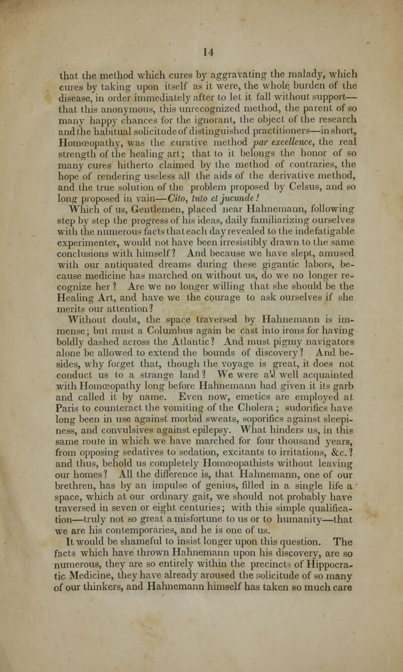 that the method which cures by aggravating the malady, which cures by taking upon itself as it were, the whoLe burden of the disease, in order immediately after to let it fall without support— that this anonymous, this unrecognized method, the parent of so many happy chances for the ignorant, the object of the research and the habitual solicitude of distinguished practitioners—in short, Homoeopathy, was the curative method par excellence, the real strength of the healing art; that to it belongs the honor of so many cures hitherto claimed by the method of contraries, the hope of rendering useless all the aids of the derivative method, and the true solution of the problem proposed by Celsus, and so long proposed in vain—Cito, tuto ct jucunde! Which of us, Gentlemen, placed near Hahnemann, following step by step the progress of his ideas, daily familiarizing ourselves with the numerous facts that each day revealed to the indefatigable experimenter, would not have been irresistibly drawn to the same conclusions with himself? And because we have slept, amused with our antiquated dreams during these gigantic labors, be- cause medicine has marched on without us, do we no longer re- cognize her ? Are we no longer willing that she should be the Healing Art, and have we the courage to ask ourselves if she merits our attention? Without doubt, the space traversed by Hahnemann is im- mense ; but must a Columbus again be cast into irons for having boldly dashed across the Atlantic? And must pigmy navigators alone be allowed to extend the bounds of discovery? And be- sides, why forget that, though the voyage is great, it does not conduct us to a strange land ? We were a1*! well acquainted with Homoeopathy long before Hahnemann had given it its garb and called it by name. Even now, emetics are employed at Paris to counteract the vomiting of the Cholera ; sudorifics have long been in use against morbid sweats, soporifics against sleepi- ness, and convulsives against epilepsy. What hinders us, in this same route in which we have marched for four thousand years, from opposing sedatives to sedation, excitants to irritations, &c. ? and thus, behold us completely Homceopathists without leaving our homes? All the difference is, that Hahnemann, one of our brethren, has by an impulse of genius, filled in a single life a ' space, which at our ordinary gait, we should not probabty have traversed in seven or eight centuries; with this simple qualifica- tion—truly not so great a misfortune to us or to humanity—that we are his contemporaries, and he is one of us. It would be shameful to insist longer upon this question. The facts which have thrown Hahnemann upon his discovery, are so numerous, they are so entirely within the precincts of Hippocra- tic Medicine, they have already aroused the solicitude of so many of our thinkers, and Hahnemann himself has taken so much care