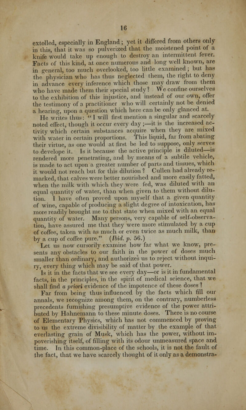 extolled, especially in England; yet it differed from others only in this, that it was so pulverized that the moistened point of a knife would take up enough to destroy an intermittent fever. Facts of this kind, at once numerous and long well known, are in general, too much overlooked, too little examined; but has the physician who has thus neglected them, the right to deny in advance every inference which those may draw from them who have made them their special study 1 We confine ourselves to the exhibition of this injustice, and instead of our own, offer the testimony of a practitioner who will certainly not be denied a hearing, upon a question which here can be only glanced at. He writes thus:  I will first mention a singular and scarcely noted effect, though it occur every day ;—it is the increased ac- tivity which certain substances acquire when they are mixed with water in certain proportions. This liquid, far from abating their virtue, as one would at first be led to suppose, only serves to develope it. Is it because the active principle is diluted—is rendered more penetrating, and by means of a subtile vehicle, is made to act upon a greater number of parts and tissues, which it would not reach but for this dilution 1 Cullen had already re- marked, that calves were better nourished and more easily fatted, when the milk with which they were fed, was diluted with an equal quantity of water, than when given to them without dilu- tion. I have often proved upon myself that a given quantity of wine, capable of producing a slight degree of intoxication, has more readily brought me to that state when mixed with an equal quantity of water. Many persons, very capable of self-observa- tion, have assured me that they were more stimulated by a cup of coffee, taken with as much or even twice as much milk, than by a cup of coffee pure. (Ibid. p. 56.) Let us now cursorily examine how far what we know, pre- sents any obstacles to our faith in the power of doses much smaller than ordinary, and authorizes us to reject without inqui- ry, every thing which may be said of that power. Is it in the facts that we see every day—or is it in fundamental facts, in the principles, in the spirit of medical science, that we shall find a priori evidence of the impotence of these doses ] Far from being thus influenced by the facts which fill our annals, we recognize among them, on the contrary, numberless precedents furnishing presumptive evidence of the power attri- buted by Hahnemann to these minute doses. There is no course of Elementary Physics, which has not commenced by proving to us the extreme divisibility of matter by the example of that everlasting grain of Musk, which has the power, without im- poverishing itself, of filling with its odour unmeasured space and time. In this common-place of the schools, it is not the fault of the fact, that we have scarcely thought of it only as a demonstra-