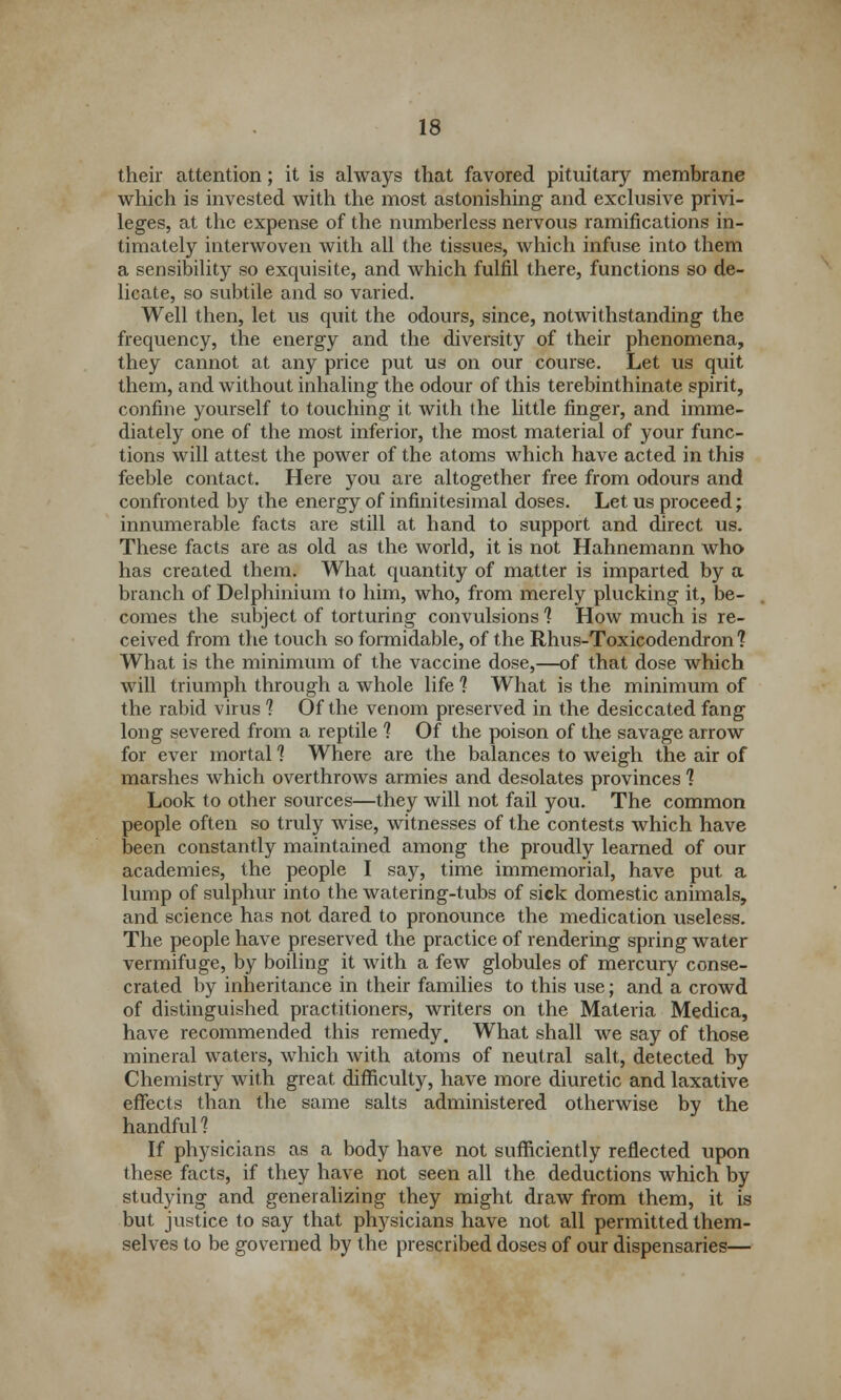 their attention; it is always that favored pituitary membrane which is invested with the most astonishing and exclusive privi- leges, at the expense of the numberless nervous ramifications in- timately interwoven with all the tissues, which infuse into them a sensibility so exquisite, and which fulfil there, functions so de- licate, so subtile and so varied. Well then, let us quit the odours, since, notwithstanding the frequency, the energy and the diversity of their phenomena, they cannot at any price put us on our course. Let us quit them, and without inhaling the odour of this terebinthinate spirit, confine yourself to touching it with the little finger, and imme- diately one of the most inferior, the most material of your func- tions will attest the power of the atoms which have acted in this feeble contact. Here you are altogether free from odours and confronted by the energy of infinitesimal doses. Let us proceed; innumerable facts are still at hand to support and direct us. These facts are as old as the world, it is not Hahnemann who has created them. What quantity of matter is imparted by a branch of Delphinium to him, who, from merely plucking it, be- comes the subject of torturing convulsions 1 How much is re- ceived from the touch so formidable, of the Rhus-Toxicodendron? What is the minimum of the vaccine dose,—of that dose which will triumph through a whole life 1 What is the minimum of the rabid virus 1 Of the venom preserved in the desiccated fang long severed from a reptile 1 Of the poison of the savage arrow for ever mortal 1 Where are the balances to weigh the air of marshes which overthrows armies and desolates provinces 1 Look to other sources—they will not fail you. The common people often so truly wise, witnesses of the contests which have been constantly maintained among the proudly learned of our academies, the people I say, time immemorial, have put a lump of sulphur into the watering-tubs of sick domestic animals, and science has not dared to pronounce the medication useless. The people have preserved the practice of rendering spring water vermifuge, by boiling it with a few globules of mercury conse- crated by inheritance in their families to this use; and a crowd of distinguished practitioners, writers on the Materia Medica, have recommended this remedy. What shall we say of those mineral waters, which with atoms of neutral salt, detected by Chemistry with great difficulty, have more diuretic and laxative effects than the same salts administered otherwise by the handful 1 If physicians as a body have not sufficiently reflected upon these facts, if they have not seen all the deductions which by studying and generalizing they might draw from them, it is but justice to say that physicians have not all permitted them- selves to be governed by the prescribed doses of our dispensaries—