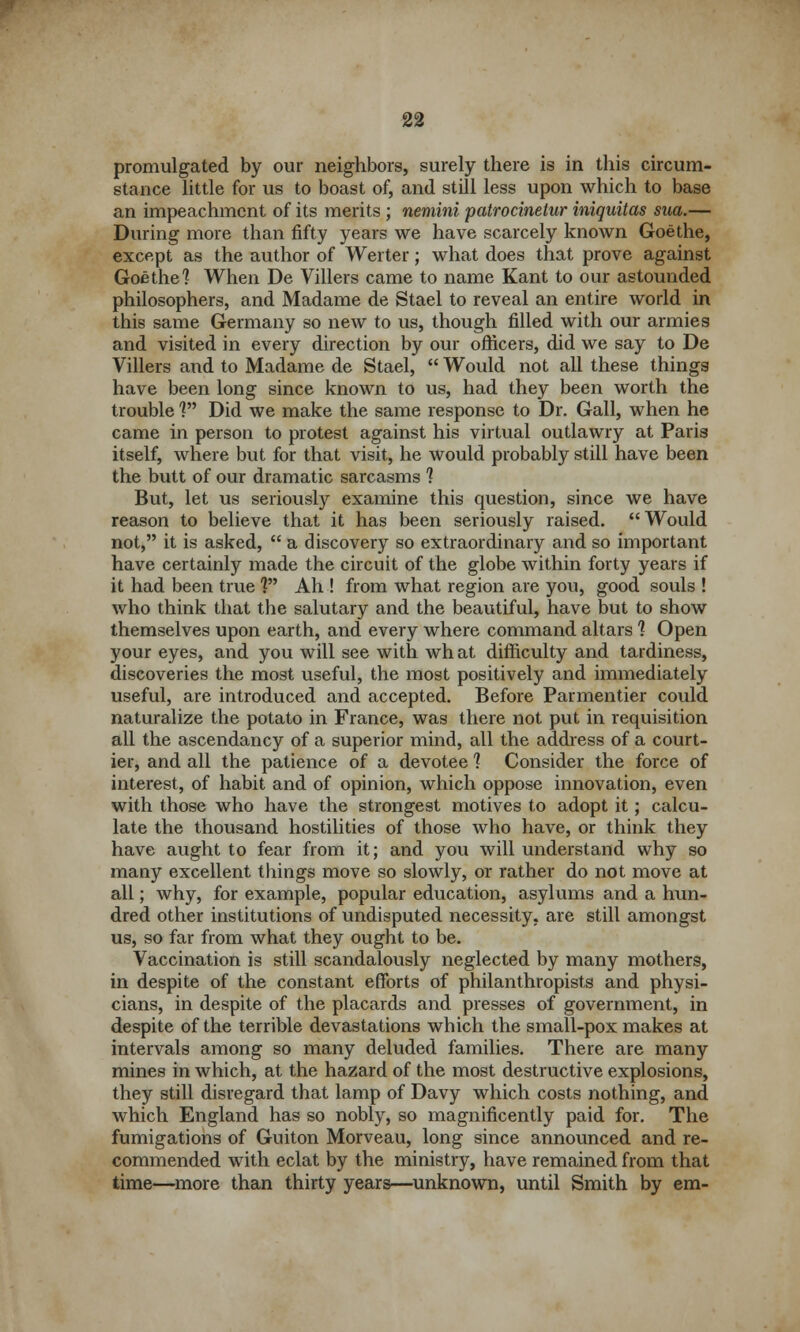 promulgated by our neighbors, surely there is in this circum- stance little for us to boast of, and still less upon which to base an impeachment of its merits ; nemini patrocinetur iniquitas sua.— During more than fifty years we have scarcely known Goethe, except as the author of Werter; what does that prove against Goethe] When De Villers came to name Kant to our astounded philosophers, and Madame de Stael to reveal an entire world in this same Germany so new to us, though filled with our armies and visited in every direction by our officers, did we say to De Villers and to Madame de Stael,  Would not all these things have been long since known to us, had they been worth the trouble ] Did we make the same response to Dr. Gall, when he came in person to protest against his virtual outlawry at Paris itself, where but for that visit, he would probably still have been the butt of our dramatic sarcasms 1 But, let us seriously examine this question, since we have reason to believe that it has been seriously raised. Would not, it is asked,  a discovery so extraordinary and so important have certainly made the circuit of the globe within forty years if it had been true V* Ah ! from what region are you, good souls ! who think that the salutary and the beautiful, have but to show themselves upon earth, and every where command altars 1 Open your eyes, and you will see with wh at difficulty and tardiness, discoveries the most useful, the most positively and immediately useful, are introduced and accepted. Before Parmentier could naturalize the potato in France, was there not put in requisition all the ascendancy of a superior mind, all the address of a court- ier, and all the patience of a devotee ] Consider the force of interest, of habit and of opinion, which oppose innovation, even with those who have the strongest motives to adopt it; calcu- late the thousand hostilities of those who have, or think they have aught to fear from it; and you will understand why so many excellent things move so slowly, or rather do not move at all; why, for example, popular education, asylums and a hun- dred other institutions of undisputed necessity, are still amongst us, so far from what they ought to be. Vaccination is still scandalously neglected by many mothers, in despite of the constant efforts of philanthropists and physi- cians, in despite of the placards and presses of government, in despite of the terrible devastations which the small-pox makes at intervals among so many deluded families. There are many mines in which, at the hazard of the most destructive explosions, they still disregard that lamp of Davy which costs nothing, and which England has so nobly, so magnificently paid for. The fumigations of Guiton Morveau, long since announced and re- commended with eclat by the ministry, have remained from that time—more than thirty years—unknown, until Smith by em-