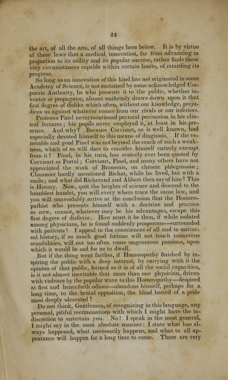 the art, of all the arts, of all things here below. It is by virtue of these laws that a medical innovation, far from advancing in proportion to its utility and its popular success, rather finds these very circumstances capable within certain limits, of retarding its progress. So long as an innovation of this kind has not originated in some Academy of Science, is not sustained by some acknowledged Cor- porate Authority, he who presents it to the public, whether in- ventor or propagator, almost uniformly draws down upon it that first degree of dislike which often, without our knowledge, preju- dices us against whatever comes from our rivals or our inferiors. Professor Pinel never mentioned pectoral percussion in his clin- ical lectures; his pupils never employed it, at least in his pre- sence. And why? Because Corvisart, as is well known, had especially devoted himself to this means of diagnosis. If the ve- nerable and good Pinel was not beyond the reach of such a weak- ness, which of us will dare to consider himself entirely exempt from it 1 Pinel, in his turn, has scarcely ever been quoted by Corvisart or Portal; Corvisart, Pinel, and many others have not appreciated the work of Broussais, on chronic phlegmasia; Chaussier hardly mentioned Bichat, while he lived, but with a smile; and what did Richerand and Alibert then say of him 1 This is History. Now, quit the heights of science and descend to the humblest hamlet, you will every where trace the same law, and you will unavoidably arrive at the conclusion that the Homoeo- pathist who presents himself with a doctrine and practice so new, cannot, whatever may be his advantages, escape this first degree of disfavor. How must it be then, if while isolated among physicians, he is found suddenly prosperous—surrounded with patients ! I appeal to the consciences of all and to univer- sal history, if so much good fortune will not touch numerous sensibilities, will not too often rouse ungenerous passions, upon which it would be sad for us to dwell. But if the thing went farther, if Homoeopathy finished by in- spiring the public with a deep interest, by carrying with it the opinion of that public, formed as it is of all the social capacities, is it not almost inevitable that more than one physician, driven with violence by the popular wave to this Homoeopathy—despised at first and henceforth odious—abandons himself, perhaps for a long time, to the brutal opposition, the blind hatred of a pride most deeply ulcerated ] Do not think, Gentlemen, of recognizing in this language, any personal, pitiful recriminations with which I might have the in- discretion to entertain you. No ! I speak in the most general, I might say in the most absolute manner: I state what has al- ways happened, what necessarily happens, and what to all ap- pearance will happen for a long time to come. There are very