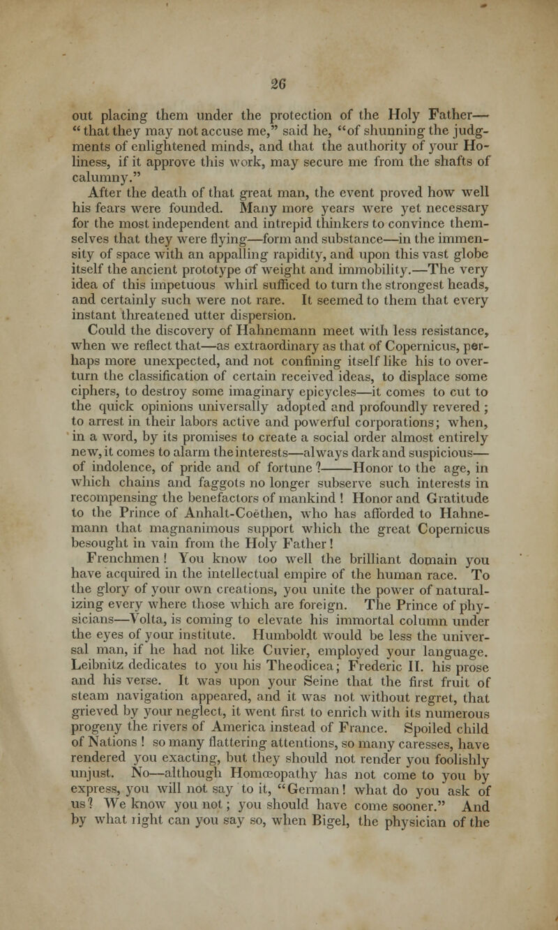 out placing them under the protection of the Holy Father—  that they may not accuse me, said he, of shunning the judg- ments of enlightened minds, and that the authority of your Ho- liness, if it approve this work, may secure me from the shafts of calumny. After the death of that great man, the event proved how well his fears were founded. Many more years were yet necessary for the most independent and intrepid thinkers to convince them- selves that they were flying—form and substance—in the immen- sity of space with an appalling rapidity, and upon this vast globe itself the ancient prototype of weight and immobility.—The very idea of this impetuous whirl sufficed to turn the strongest heads, and certainly such were not rare. It seemed to them that every instant threatened utter dispersion. Could the discovery of Hahnemann meet with less resistance, when we reflect that—as extraordinary as that of Copernicus, per- haps more unexpected, and not confining itself like his to over- turn the classification of certain received ideas, to displace some ciphers, to destroy some imaginary epicycles—it comes to cut to the quick opinions universally adopted and profoundly revered ; to arrest in their labors active and powerful corporations; when, in a word, by its promises to create a social order almost entirely new, it comes to alarm the interests—always dark and suspicious— of indolence, of pride and of fortune *? Honor to the age, in which chains and faggots no longer subserve such interests in recompensing the benefactors of mankind ! Honor and Gratitude to the Prince of Anhalt-Coethen, who has afforded to Hahne- mann that magnanimous support which the great Copernicus besought in vain from the Holy Father! Frenchmen! You know too well the brilliant domain you have acquired in the intellectual empire of the human race. To the glory of your own creations, you unite the power of natural- izing every where those which are foreign. The Prince of phy- sicians—Volta, is coming to elevate his immortal column under the eyes of your institute. Humboldt would be less the univer- sal man, if he had not like Cuvier, employed your language. Leibnitz dedicates to you his Theodicea; Frederic II. his prose and his verse. It was upon your Seine that the first fruit of steam navigation appeared, and it was not without regret, that grieved by your neglect, it went first to enrich with its numerous progeny the rivers of America instead of France. Spoiled child of Nations ! so many flattering attentions, so many caresses, have rendered you exacting, but they should not render you foolishly unjust. No—although Homoeopathy has not come to you by express, you will not say to it, German! what do you ask of us? We know you not; you should have come sooner. And by what right can you say so, when Bigel, the physician of the