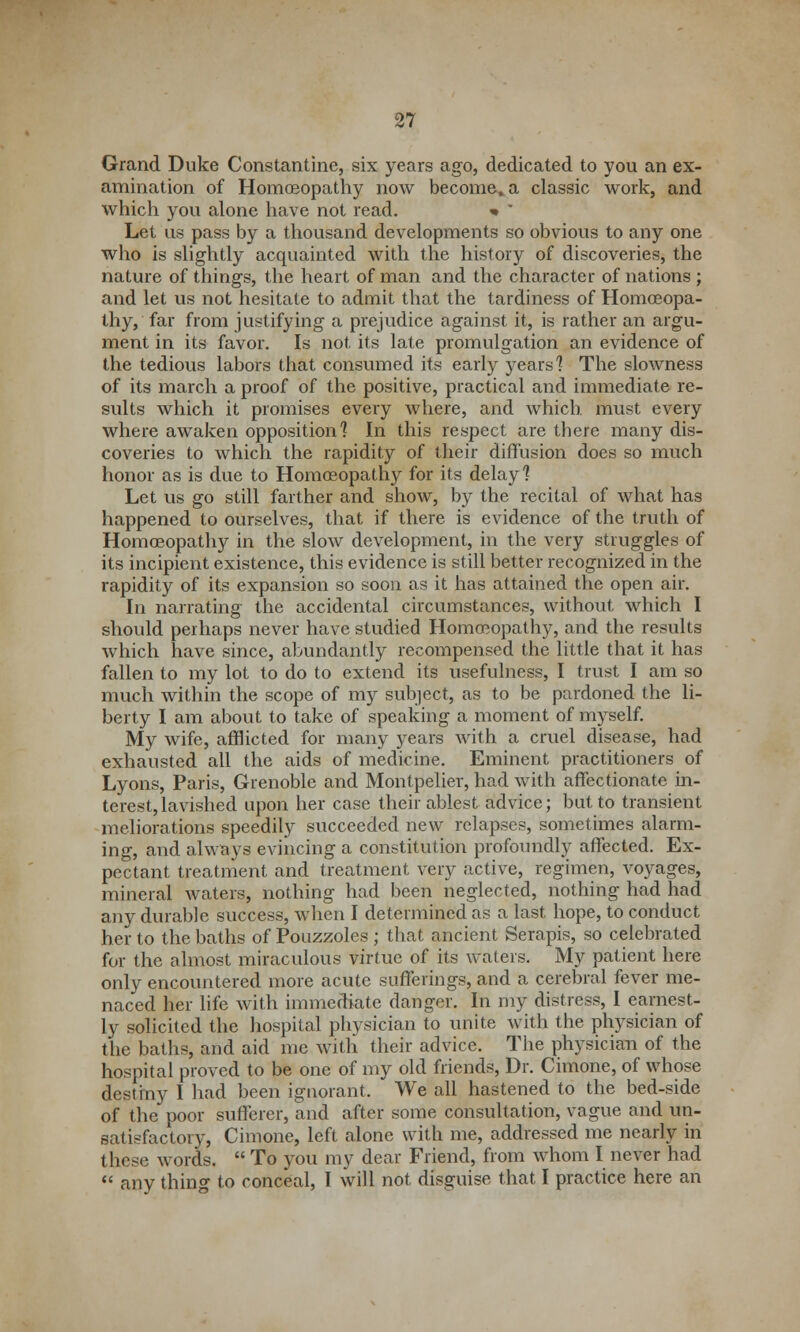 Grand Duke Constantine, six years ago, dedicated to you an ex- amination of Homoeopathy now become, a classic work, and which you alone have not read. » * Let us pass by a thousand developments so obvious to any one who is slightly acquainted with the history of discoveries, the nature of things, the heart of man and the character of nations ; and let us not hesitate to admit that the tardiness of Homoeopa- thy, far from justifying a prejudice against it, is rather an argu- ment in its favor. Is not its late promulgation an evidence of the tedious labors that consumed its early years'? The slowness of its march a proof of the positive, practical and immediate re- sults which it promises every where, and which must every where awaken opposition] In this respect are there many dis- coveries to which the rapidity of their diffusion does so much honor as is due to Homoeopathy for its delay] Let us go still farther and show, by the recital of what has happened to ourselves, that if there is evidence of the truth of Homoeopathy in the slow development, in the very struggles of its incipient existence, this evidence is still better recognized in the rapidity of its expansion so soon as it has attained the open air. In narrating the accidental circumstances, without which I should perhaps never have studied Homoeopathy, and the results which have since, abundantly recompensed the little that it has fallen to my lot to do to extend its usefulness, I trust I am so much within the scope of my subject, as to be pardoned the li- berty I am about to take of speaking a moment of myself. My wife, afflicted for many years with a cruel disease, had exhausted all the aids of medicine. Eminent practitioners of Lyons, Paris, Grenoble and Montpelier, had with affectionate in- terest, lavished upon her case their ablest advice; but to transient meliorations speedily succeeded new relapses, sometimes alarm- ing, and always evincing a constitution profoundly affected. Ex- pectant treatment and treatment very active, regimen, voyages, mineral waters, nothing had been neglected, nothing had had any durable success, when I determined as a last hope, to conduct her to the baths of Pouzzoles ; that ancient Serapis, so celebrated for the almost miraculous virtue of its waters. My patient here only encountered more acute sufferings, and a cerebral fever me- naced her life with immediate danger. In my distress, 1 earnest- ly solicited the hospital physician to unite with the physician of the baths, and aid me with their advice. The physician of the hospital proved to be one of my old friends, Dr. Cimone, of whose destmy I had been ignorant. We all hastened to the bed-side of the poor sufferer, and after some consultation, vague and un- satisfactory, Cimone, left alone with me, addressed me nearly in these words.  To you my dear Friend, from whom I never had  any thing to conceal, I will not disguise that I practice here an