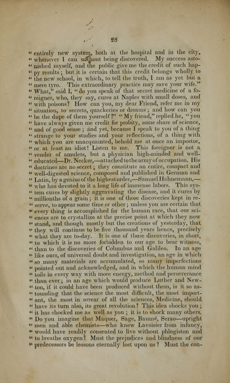 •* entirely new system, both at the hospital and in the cit5r,  whenever I can wifiioiit being discovered. My success asto-  nished myself, and the public give me the credit of such hap-  py results ; but it is certain that this credit belongs wholly to  the new school, in which, to tell the truth, I am as yet but a  mere tyro. This extraordinary practice may save your wife.  What,'' said I,  do you speak of that secret medicine of a fo-  reigner, who, they say, cures at Naples with small doses, and w with poisons'? How can you, my dear Friend, refer me in my  situation, to secrets, quackeries or dreams ; and how can you M be the dupe of them yourself?  My friend, replied he,  you  have always given me credit for probity, some share of science,  and of good sense ; and yet, because I speak to you of a thing <; strange to your studies and your reflections, of a thing with  which you are unacquainted, behold me at once an impostor,  or at least an idiot! Listen to me. This foreigner is not a  vender of amulets, but a physician high-minded and well-  educated—Dr. Necker,—attached to the army of occupation. His  doctrines are no secret j they constitute an entire, compact and « well-digested science, composed and published in German and  Latin, by a genius of the highest order,—Samuel Hahnemann,—  who has devoted to it a long life of immense labors. This sys-  tem cures by slightly aggravating the disease, and it cures by  millionths of a grain ; it is one of those discoveries kept in re-  serve, to appear some time or other; unless you are certain that *' every thing is accomplished for the human race, that our sci- « ences are to crystallize at the precise point at which they now «• stand, and though mostly but the creations of yesterday, that v they will continue to be five thousand years hence, precisely  what they are to-day. It is one of those discoveries, in short, v to which it is no more forbidden to our age to bear witness,  than to the discoveries of Columbus and Galileo. In an age *' like ours, of universal doubt and investigation, an age in which  so many materials are accumulated, so many imperfections ** pointed out and acknowledged, and in which the human mind  toils in every way with more energy, method and perseverance «< than ever; in an age which would produce Luther and New-  ton, if it could have been produced without them, is it so as-  tounding that the science the most difficult, the most import-  ant, the most in arrear of all the sciences, Medicine, should  have its turn also, its great revolution 1 This idea shocks you ;  it has shocked me as well as you ; it is to shock many others.  Do you imagine that Maquer, Sage, Baum£, Serao—upright  men and able chemists—who knew Lavoisier from infancy,  would have readily consented to live without phlogiston and  to breathe oxygen1? Must the prejudices and blindness of our *' predecessors be lessons eternally lost upon us 1 Must the con-