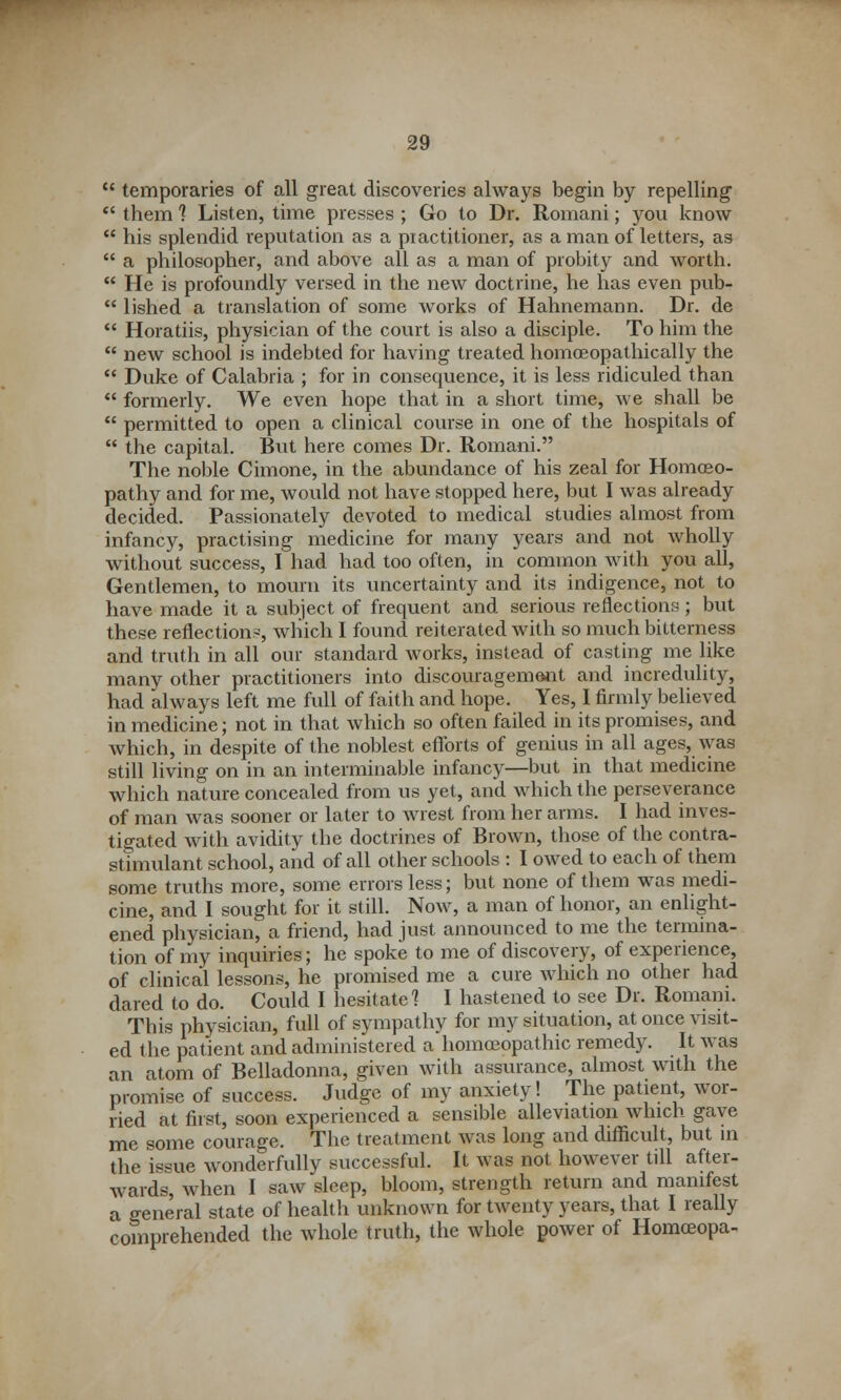  temporaries of all great discoveries always begin by repelling  them 1 Listen, time presses ; Go to Dr. Romani; you know  his splendid reputation as a practitioner, as a man of letters, as  a philosopher, and above all as a man of probity and worth.  He is profoundly versed in the new doctrine, he has even pub-  lished a translation of some works of Hahnemann. Dr. de  Horatiis, physician of the court is also a disciple. To him the  new school is indebted for having treated homoeopathically the  Duke of Calabria ; for in consequence, it is less ridiculed than  formerly. We even hope that in a short time, we shall be  permitted to open a clinical course in one of the hospitals of  the capital. But here comes Dr. Romani. The noble Cimone, in the abundance of his zeal for Homoeo- pathy and for me, would not have stopped here, but I was already decided. Passionately devoted to medical studies almost from infancy, practising medicine for many years and not wholly without success, I had had too often, in common with you all, Gentlemen, to mourn its uncertainty and its indigence, not to have made it a subject of frequent and serious reflections ; but these reflection?, which I found reiterated with so much bitterness and truth in all our standard works, instead of casting me like many other practitioners into discouragement and incredulity, had always left me full of faith and hope. Yes, I firmly believed in medicine; not in that which so often failed in its promises, and which, in despite of the noblest efforts of genius in all ages, was still living on in an interminable infancy—but in that medicine which nature concealed from us yet, and which the perseverance of man was sooner or later to wrest from her arms. I had inves- tigated with avidity the doctrines of Brown, those of the contra- stimulant school, and of all other schools : I owed to each of them some truths more, some errors less; but none of them was medi- cine, and I sought for it still. Now, a man of honor, an enlight- ened physician, a friend, had just announced to me the termina- tion of my inquiries; he spoke to me of discovery, of experience, of clinical lessons, he promised me a cure which no other had dared to do. Could I hesitate 1 I hastened to see Dr. Romani. This physician, full of sympathy for my situation, at once visit- ed the patient and administered a homoeopathic remedy. It was an atom of Belladonna, given with assurance, almost with the promise of success. Judge of my anxiety! The patient, wor- ried at first, soon experienced a sensible alleviation which gave me some courage. The treatment was long and difficult, but in the issue wonderfully successful. It was not however till after- wards, when I saw sleep, bloom, strength return and manifest a general state of health unknown for twenty years, that I really comprehended the whole truth, the whole power of Homoeopa-^