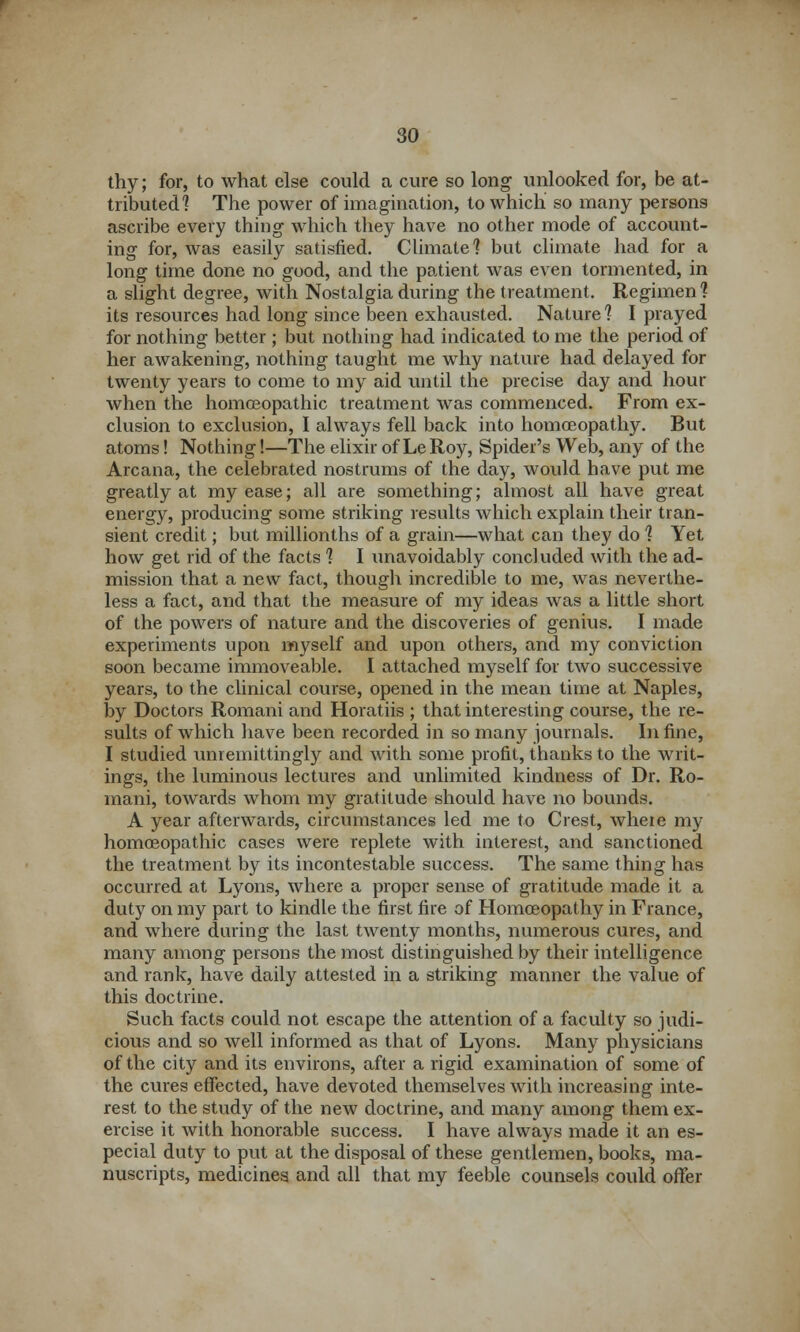 thy; for, to what else could a cure so long unlooked for, be at- tributed] The power of imagination, to which so many persons ascribe every thing which they have no other mode of account- ing for, was easily satisfied. Climate] but climate had for a long time done no good, and the patient was even tormented, in a slight degree, with Nostalgia during the treatment. Regimen] its resources had long since been exhausted. Nature] I prayed for nothing better ; but nothing had indicated to me the period of her awakening, nothing taught me why nature had delayed for twenty years to come to my aid until the precise day and hour when the homoeopathic treatment was commenced. From ex- clusion to exclusion, I always fell back into homoeopathy. But atoms! Nothing!—The elixir of LeRoy, Spider's Web, any of the Arcana, the celebrated nostrums of the day, would have put me greatly at my ease; all are something; almost all have great energy, producing some striking results which explain their tran- sient credit; but millionths of a grain—what can they do ] Yet how get rid of the facts ] I unavoidably concluded with the ad- mission that a new fact, though incredible to me, was neverthe- less a fact, and that the measure of my ideas was a little short of the powers of nature and the discoveries of genius. I made experiments upon myself and upon others, and my conviction soon became immoveable. I attached myself for two successive years, to the clinical course, opened in the mean time at Naples, by Doctors Romani and Horatiis ; that interesting course, the re- sults of which have been recorded in so many journals. In fine, I studied unremittingly and with some profit, thanks to the writ- ings, the luminous lectures and unlimited kindness of Dr. Ro- mani, towards whom my gratitude should have no bounds. A year afterwards, circumstances led me to Crest, wheie my homoeopathic cases were replete with interest, and sanctioned the treatment by its incontestable success. The same thing has occurred at Lyons, where a proper sense of gratitude made it a duty on my part to kindle the first fire of Homoeopathy in France, and where during the last twenty months, numerous cures, and many among persons the most distinguished by their intelligence and rank, have daily attested in a striking manner the value of this doctrine. Such facts could not escape the attention of a faculty so judi- cious and so well informed as that of Lyons. Many physicians of the city and its environs, after a rigid examination of some of the cures effected, have devoted themselves with increasing inte- rest to the study of the new doctrine, and many among them ex- ercise it with honorable success. I have always made it an es- pecial duty to put at the disposal of these gentlemen, books, ma- nuscripts, medicines and all that my feeble counsels could offer