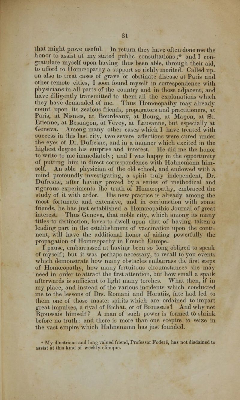 that might prove useful. In return they have often done me the honor to assist at my stated public consultations ;* and I con- gratulate myself upon having thus been able, through their aid, to afford to Homoeopathy a support so richly merited. Called up- on also to treat cases of grave or obstinate disease at Paris and other remote cities, I soon found myself in correspondence with physicians in all parts of the country and in those adjacent, and have diligently transmitted to them all the explanations which they have demanded of me. Thus Homoeopathy may already count upon its zealous friends, propagators and practitioners, at Paris, at Nismes, at Bourdeaux, at Bourg, at Mapon, at St. Etienne, at Besangon, at Vevey, at Lausanne, but especially at Geneva. Among many other cases which I have treated with success in this last city, two severe affections were cured under the eyes of Dr. Dufresne, and in a manner which excited in the highest degree his surprise and interest. He did me the honor to write to me immediately; and I was happy in the opportunity of putting him in direct correspondence with Hahnemann him- self. An able physician of the old school, and endowed with a mind profoundly investigating, a spirit truly independent, Dr. Dufresne, after having proved by a series of methodical and rigorous experiments the truth of Homoeopathy, embraced the study of it with ardor. His new practice is already among the most fortunate and extensive, and in conjunction with some friends, he has just established a Homoeopathic Journal of great interest. Thus Geneva, that noble city, which among its many titles to distinction, loves to dwell upon that of having taken a leading part in the establishment of vaccination upon the conti- nent, will have the additional honor of aiding powerfully the propagation of Homoeopathy in French Europe. I pause, embarrassed at having been so long obliged to speak of myself; but it was perhaps necessary, to recall to you events which demonstrate how many obstacles embarrass the first steps of Homoeopathy, how many fortuitous circumstances she may need in order to attract the first attention, but how small a spark afterwards is sufficient to light many torches. What then, if in my place, and instead of the various incidents which conducted me to the lessons of Drs. Romani and Horatiis, fate had led to them one of those master spirits which are ordained to impart great impulses, a rival of Bichat, or of Bioussais? And why not Bcoussais himself? A man of such power is formed to shrink before no truth: and there is more than one sceptre to seize in the vast empire which Hahnemann has just founded. * My illustrious and long valued friend, Professor Fodere, has not disdained to assist at this kind of weekly clinique.