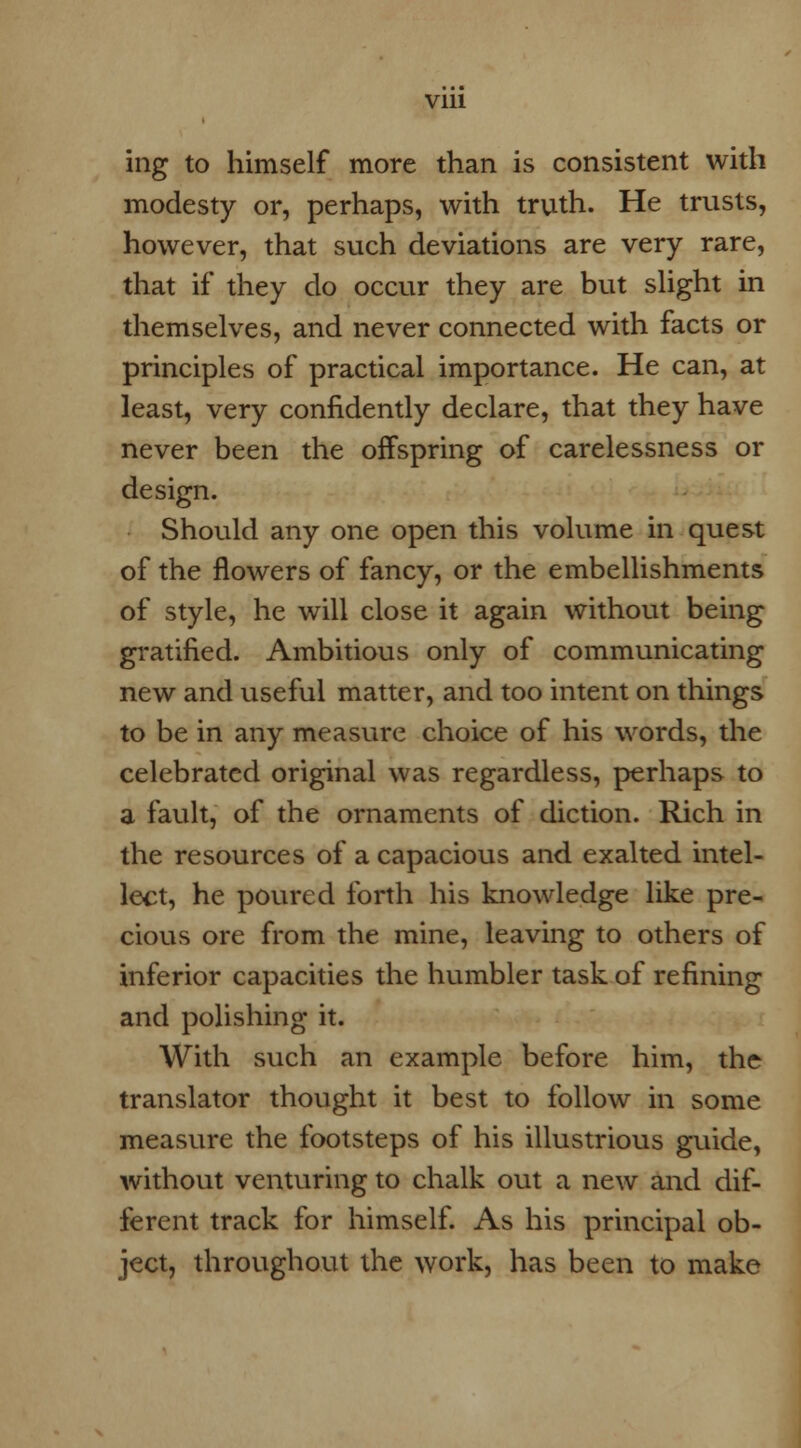 ing to himself more than is consistent with modesty or, perhaps, with truth. He trusts, however, that such deviations are very rare, that if they do occur they are but slight in themselves, and never connected with facts or principles of practical importance. He can, at least, very confidently declare, that they have never been the offspring of carelessness or design. Should any one open this volume in quest of the flowers of fancy, or the embellishments of style, he will close it again without being gratified. Ambitious only of communicating new and useful matter, and too intent on things to be in any measure choice of his words, the celebrated original was regardless, perhaps to a fault, of the ornaments of diction. Rich in the resources of a capacious and exalted intel- lect, he poured forth his knowledge like pre- cious ore from the mine, leaving to others of inferior capacities the humbler task of refining and polishing it. With such an example before him, the translator thought it best to follow in some measure the footsteps of his illustrious guide, without venturing to chalk out a new and dif- ferent track for himself. As his principal ob- ject, throughout the work, has been to make