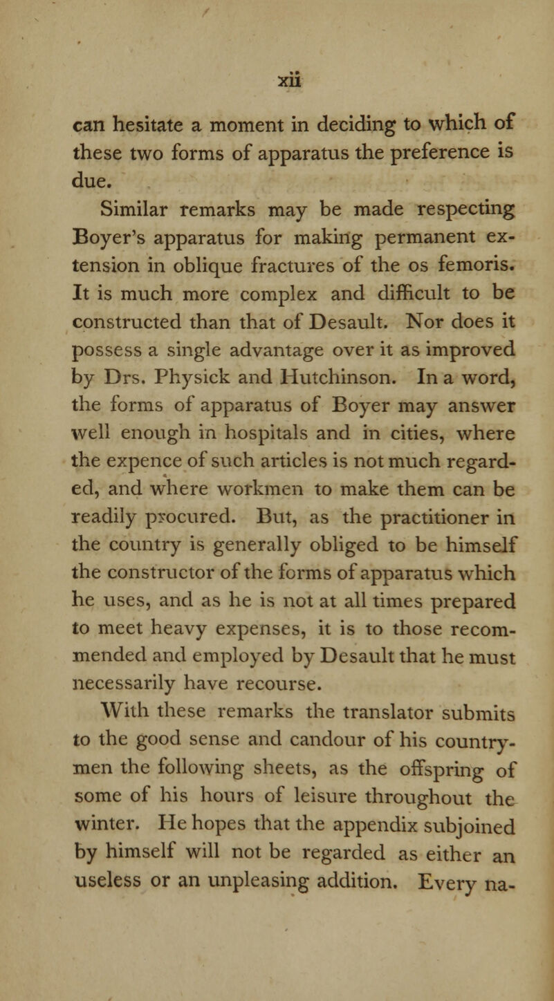 can hesitate a moment in deciding to which of these two forms of apparatus the preference is due. Similar remarks may be made respecting Boyer's apparatus for making permanent ex- tension in oblique fractures of the os femoris. It is much more complex and difficult to be constructed than that of Desault. Nor does it possess a single advantage over it as improved by Drs. Physick and Hutchinson. In a word, the forms of apparatus of Boyer may answer well enough in hospitals and in cities, where the expence of such articles is not much regard- ed, and where workmen to make them can be readily procured. But, as the practitioner in the country is generally obliged to be himself the constructor of the forms of apparatus which he uses, and as he is not at all times prepared to meet heavy expenses, it is to those recom- mended and employed by Desault that he must necessarily have recourse. With these remarks the translator submits to the good sense and candour of his country- men the following sheets, as the offspring of some of his hours of leisure throughout the winter. He hopes that the appendix subjoined by himself will not be regarded as either an useless or an unpleasing addition. Every na-