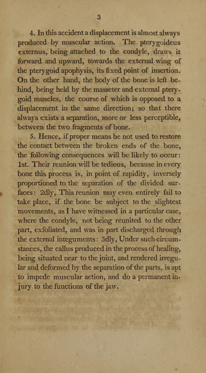 produced by muscular action. The pterygoideus externus, being attached to the condyle, draws it forward and upward, towards the external wing of the pterygoid apophysis, its fixed point of insertion. On the other hand, the body of the bone is left be- hind, being held by the masseter and external ptery- goid muscles, the course of which is opposed to a displacement in the same direction; so that there always exists a separation, more or less perceptible, between the two fragments of bone. 5. Hence, if proper means be not used to restore the contact between the broken ends of the bone, the following consequences will be likely to occur: 1st. Their reunion will be tedious, because in every bone this process is, in point of rapidity, inversely proportioned to the separation of the divided sur- faces : 2dly, This reunion may even entirely fail to take place, if the bone be subject to the slightest movements, as I have witnessed in a particular case, where the condyle, not being reunited to the other part, exfoliated, and was in part discharged through the external integuments: 3dly, Under such circum- stances, the callus produced in the process of healing, being situated near to the joint, and rendered irregu- lar and deformed by the separation of the parts, is apt to impede muscular action, and do a permanent in- jury to the functions of the jaw.