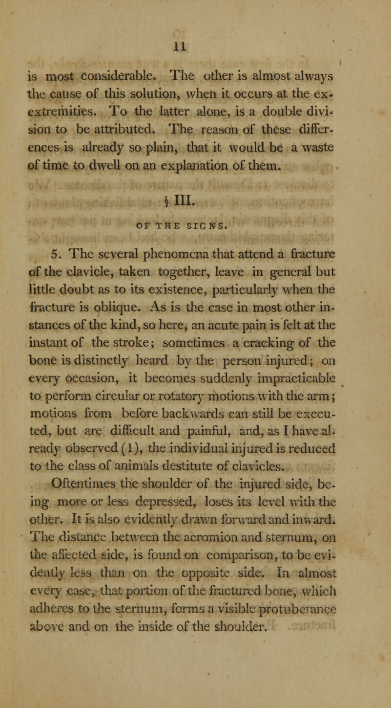 is most considerable. The other is almost always the cause of this solution, when it occurs at the ex- extremities. To the latter alone, is a double divi- sion to be attributed. The reason of these differ- ences is already so plain, that it would be a waste of time to dwell on an explanation of them. un. OF THE SIGNS. 5. The several phenomena that attend a fracture of the clavicle, taken together, leave in general but little doubt as to its existence, particularly when the fracture is oblique. As is the case in most other in- stances of the kind, so here, an acute pain is felt at the instant of the stroke; sometimes a cracking of the bone is distinctly heard by the person injured; on every occasion, it becomes suddenly impracticable to perform circular or rotatory motions with the arm; motions from before backwards can still be execu- ted, but are difficult and painful, and, as I have al- ready observed (1), the individual injured is reduced to the class of animals destitute of clavicles. Oftentimes the shoulder of the injured side, be- ing more or less depressed, loses its level with the other. It is also evidently drawn forward and inward* The distance between the acromion and sternum, on the affected side, is found on comparison, to be evi- dently less than on the opposite side. In almost every case, that portion of the fractured bone, which adheres to the sternum, forms a visible protuberance above and on the inside of the shoulder.