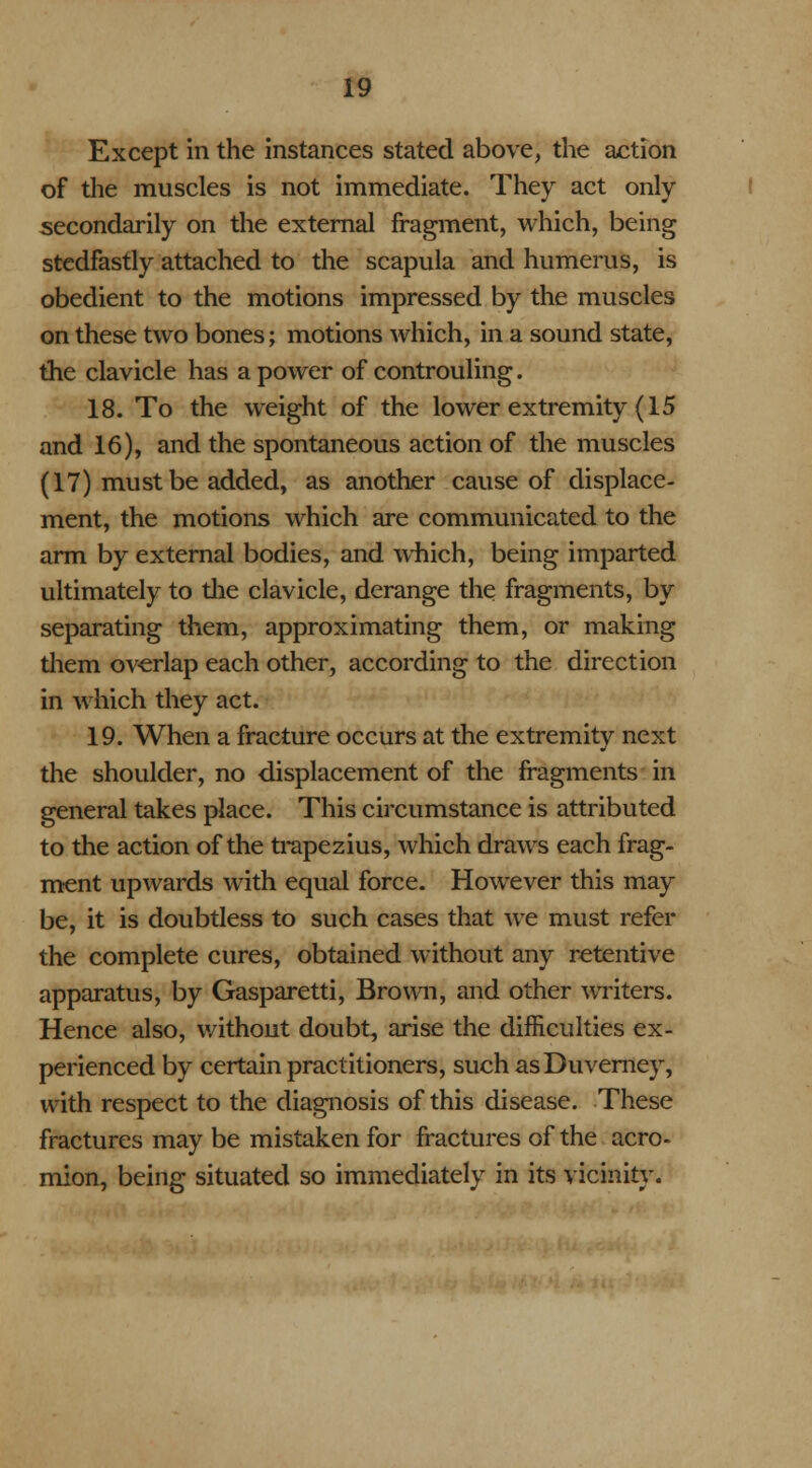 Except in the instances stated above, the action of the muscles is not immediate. They act only secondarily on the external fragment, which, being stedfastly attached to the scapula and humerus, is obedient to the motions impressed by the muscles on these two bones; motions which, in a sound state, the clavicle has a power of controuling. 18. To the weight of the lower extremity (15 and 16), and the spontaneous action of the muscles (17) must be added, as another cause of displace- ment, the motions which are communicated to the arm by external bodies, and which, being imparted ultimately to die clavicle, derange the fragments, by separating them, approximating them, or making them overlap each other, according to the direction in which they act. 19. When a fracture occurs at the extremity next the shoulder, no displacement of the fragments in general takes place. This circumstance is attributed to the action of the trapezius, which draws each frag- ment upwards with equal force. However this may be, it is doubtless to such cases that we must refer the complete cures, obtained without any retentive apparatus, by Gasparetti, Brown, and other writers. Hence also, without doubt, arise the difficulties ex- perienced by certain practitioners, such asDuverney, with respect to the diagnosis of this disease. These fractures may be mistaken for fractures of the acro- mion, being situated so immediately in its vicinity.