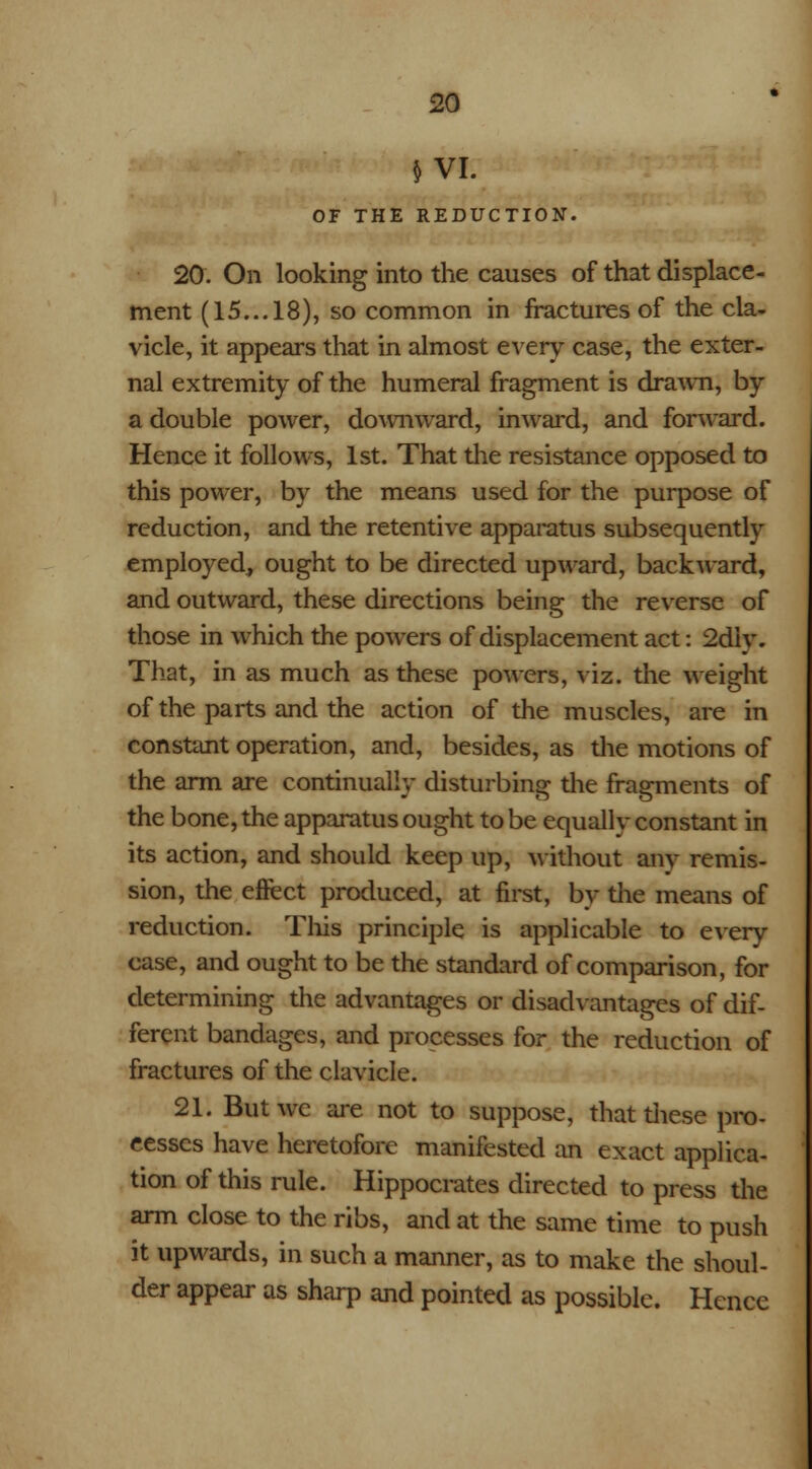 $ VI. OF THE REDUCTION. 20. On looking into the causes of that displace- ment (15... 18), so common in fractures of the cla- vicle, it appears that in almost every case, the exter- nal extremity of the humeral fragment is drawn, by a double power, downward, inward, and forward. Hence it follows, 1st. That the resistance opposed to this power, by the means used for the purpose of reduction, and the retentive apparatus subsequently employed, ought to be directed upward, backward, and outward, these directions being the reverse of those in which the powers of displacement act: 2diy. That, in as much as these powers, viz. the weight of the parts and the action of the muscles, are in constant operation, and, besides, as die motions of the arm are continually disturbing die fragments of the bone, the apparatus ought to be equally constant in its action, and should keep up, without anv remis- sion, the effect produced, at first, by the means of reduction. This principle is applicable to every case, and ought to be the standard of comparison, for determining the advantages or disadvantages of dif- ferent bandages, and processes for the reduction of fractures of the clavicle. 21. But we are not to suppose, that diese pro- cesses have heretofore manifested an exact applica- tion of this rule. Hippocrates directed to press the arm close to the ribs, and at the same time to push it upwards, in such a manner, as to make the shoul- der appear as sharp and pointed as possible. Hence