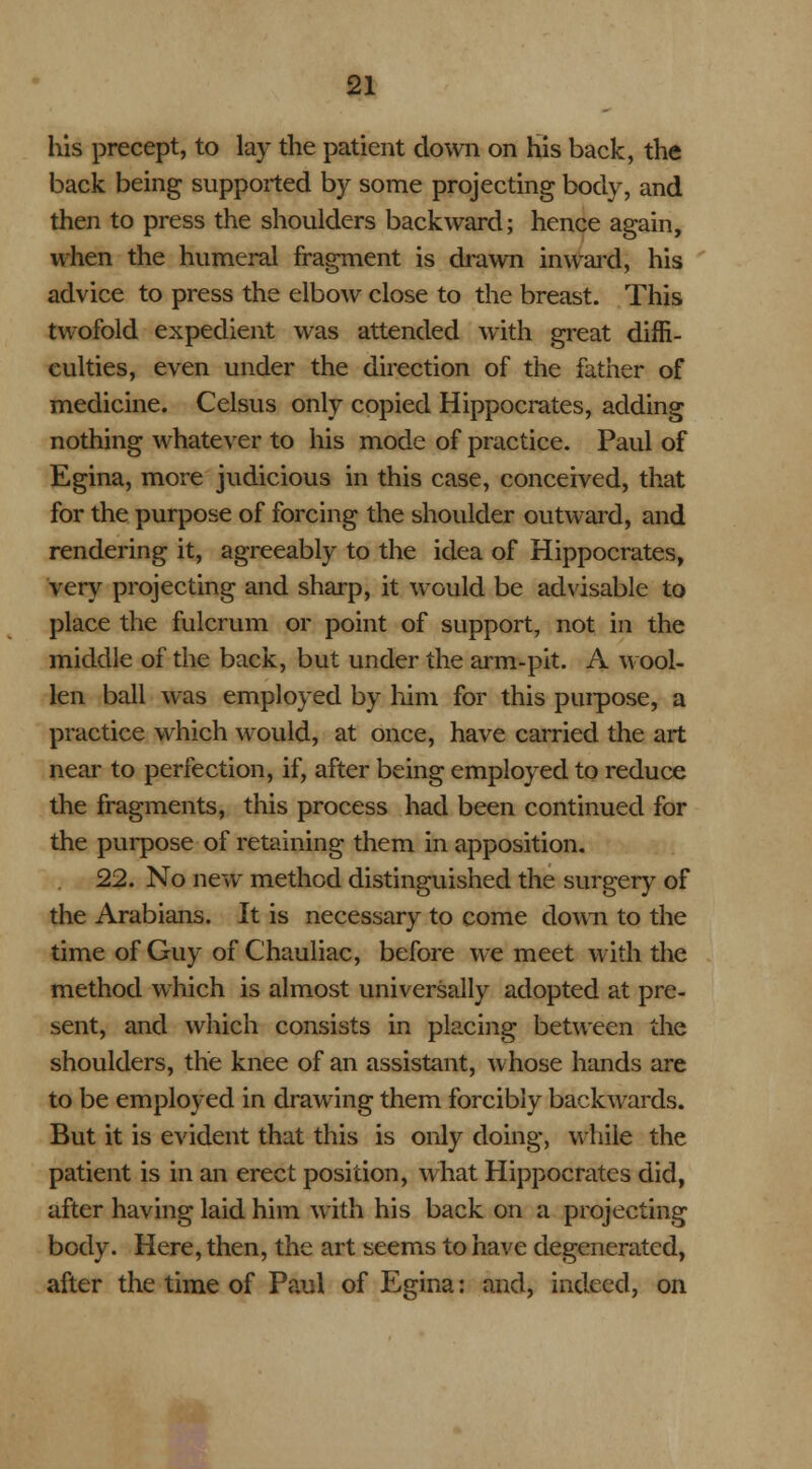 his precept, to lay the patient down on his back, the back being supported by some projecting body, and then to press the shoulders backward; hence again, when the humeral fragment is drawn inward, his advice to press the elbow close to the breast. This twofold expedient was attended with great diffi- culties, even under the direction of the father of medicine. Celsus only copied Hippocrates, adding nothing whatever to his mode of practice. Paul of Egina, more judicious in this case, conceived, that for the purpose of forcing the shoulder outward, and rendering it, agreeably to the idea of Hippocrates, very projecting and sharp, it would be advisable to place the fulcrum or point of support, not in the middle of the back, but under the arm-pit. A wool- len ball was employed by him for this purpose, a practice which would, at once, have carried the art near to perfection, if, after being employed to reduce the fragments, this process had been continued for the purpose of retaining them in apposition. 22. No new method distinguished the surgery of the Arabians. It is necessary to come down to the time of Guy of Chauliac, before we meet with the method which is almost universally adopted at pre- sent, and which consists in placing between the shoulders, the knee of an assistant, whose hands are to be employed in drawing them forcibly backwards. But it is evident that this is only doing, while the patient is in an erect position, what Hippocrates did, after having laid him with his back on a projecting body. Here, then, the art seems to have degenerated, after the time of Paul of Egina: and, indeed, on