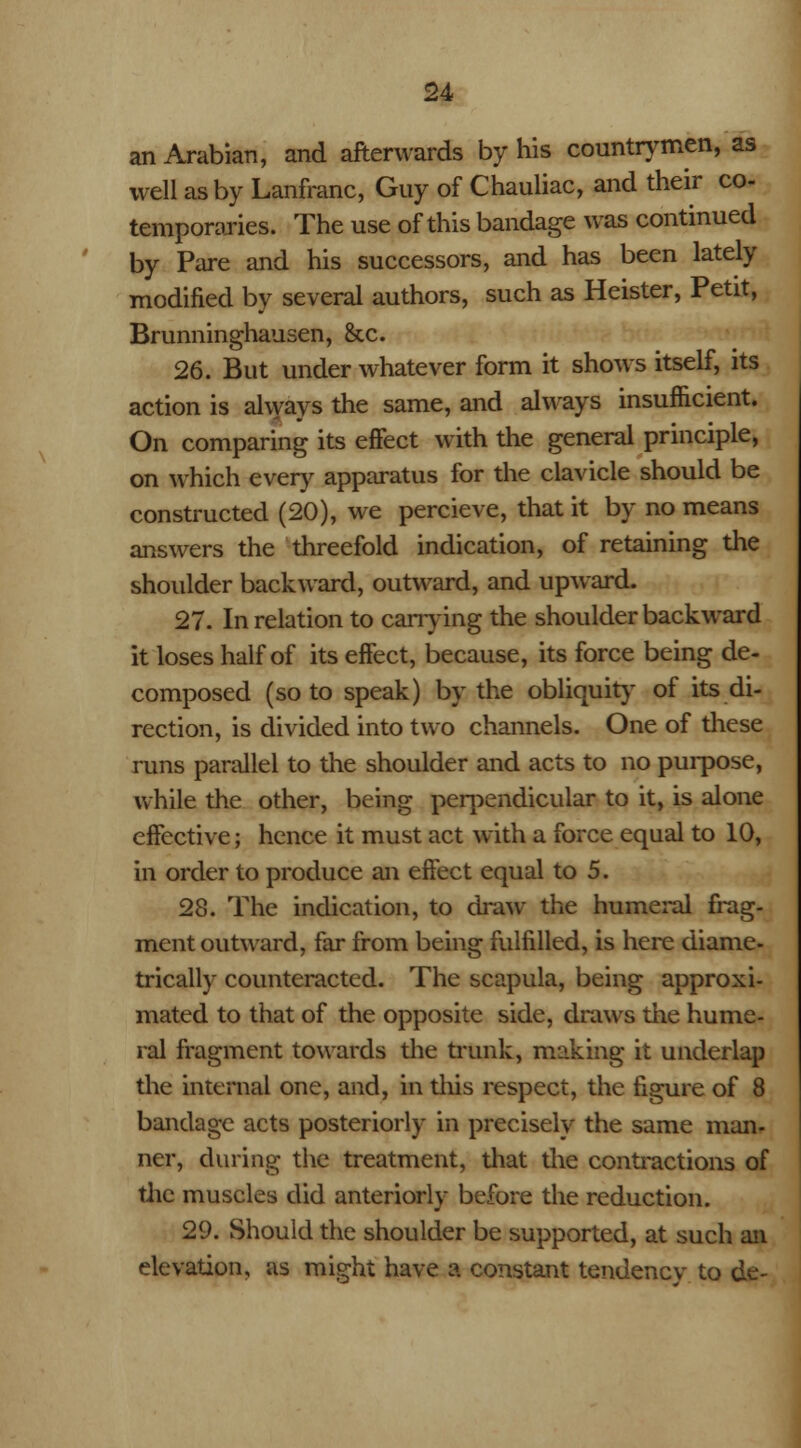 an Arabian, and afterwards by his countrymen, as well as by Lanfranc, Guy of Chauliac, and their co- temporaries. The use of this bandage was continued by Pare and his successors, and has been lately modified by several authors, such as Heister, Petit, Brunninghausen, &x. 26. But under whatever form it shows itself, its action is always the same, and always insufficient. On comparing its effect with the general principle, on which every apparatus for the clavicle should be constructed (20), we percieve, that it by no means answers the threefold indication, of retaining the shoulder backward, outward, and upward. 27. In relation to carrying the shoulder backward it loses half of its effect, because, its force being de- composed (so to speak) by the obliquity of its di- rection, is divided into two channels. One of these runs parallel to the shoulder and acts to no purpose, while the other, being perpendicular to it, is alone effective; hence it must act with a force equal to 10, in order to produce an effect equal to 5. 28. The indication, to draw the humeral frag- ment outward, far from being fulfilled, is here diame- trically counteracted. The scapula, being approxi- mated to that of the opposite side, draws the hume- ral fragment towards the trunk, making it underlap the internal one, and, in this respect, the figure of 8 bandage acts posteriorly in precisely the same man- ner, during the treatment, that the contractions of the muscles did anteriorly before the reduction. 29. Should the shoulder be supported, at such an elevation, as might have a constant tendency to de-