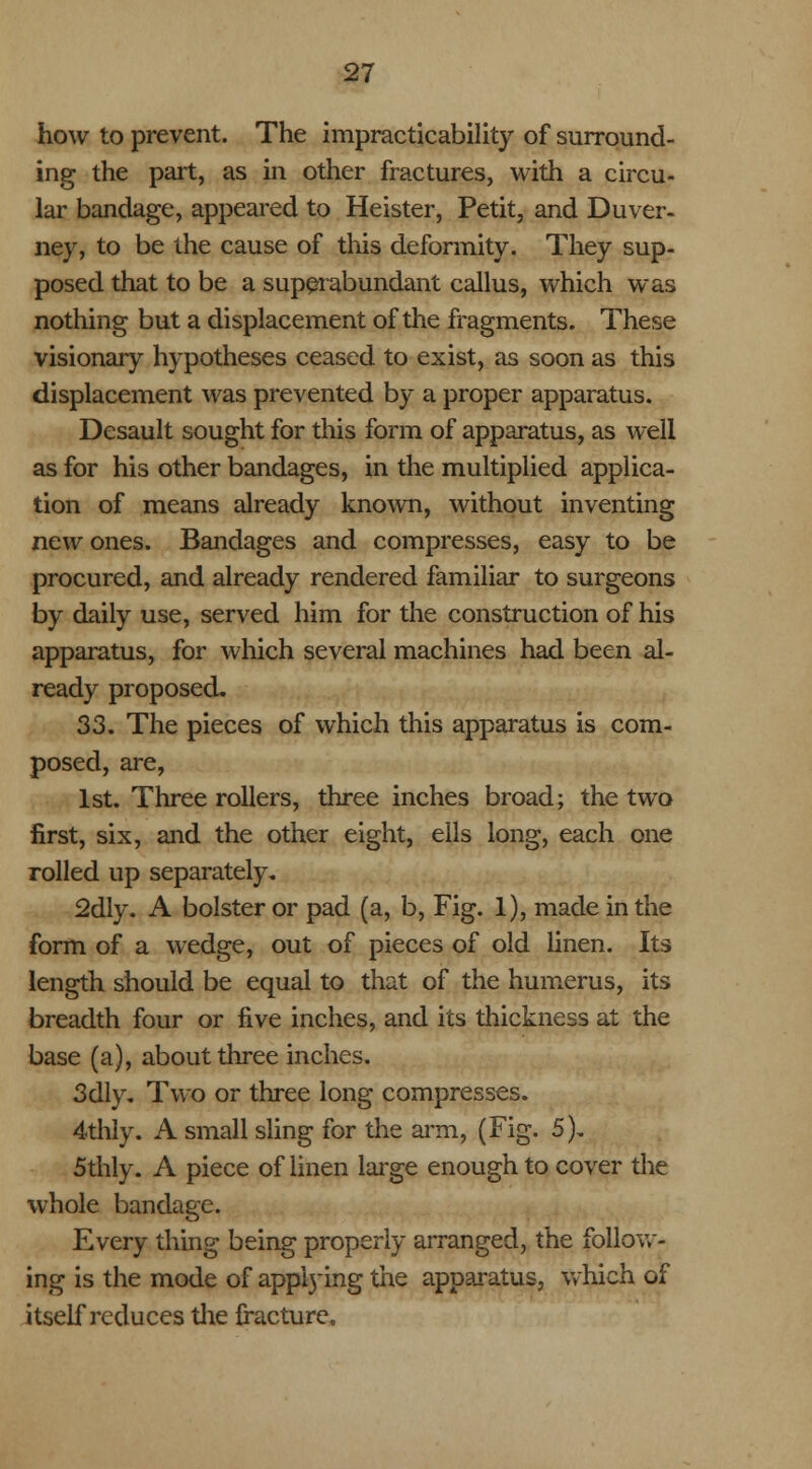 how to prevent. The impracticability of surround- ing the part, as in other fractures, with a circu- lar bandage, appeared to Heister, Petit, and Duver- ney, to be the cause of this deformity. They sup- posed that to be a superabundant callus, which was nothing but a displacement of the fragments. These visionary hypotheses ceased to exist, as soon as this displacement was prevented by a proper apparatus. Desault sought for this form of apparatus, as well as for his other bandages, in the multiplied applica- tion of means already known, without inventing new ones. Bandages and compresses, easy to be procured, and already rendered familiar to surgeons by daily use, served him for the construction of his apparatus, for which several machines had been al- ready proposed. 33. The pieces of which this apparatus is com- posed, are, 1st. Three rollers, three inches broad; the two first, six, and the other eight, ells long, each one rolled up separately. 2dly. A bolster or pad (a, b, Fig. 1), made in the form of a wedge, out of pieces of old linen. Its length should be equal to that of the humerus, its breadth four or five inches, and its thickness at the base (a), about three inches. 3dly. Two or three long compresses. 4thly. A small sling for the arm, (Fig. 5). 5thly. A piece of linen large enough to cover the whole bandage. Every thing being properly arranged, the follow- ing is the mode of apprying the apparatus, which of itself reduces the fracture.