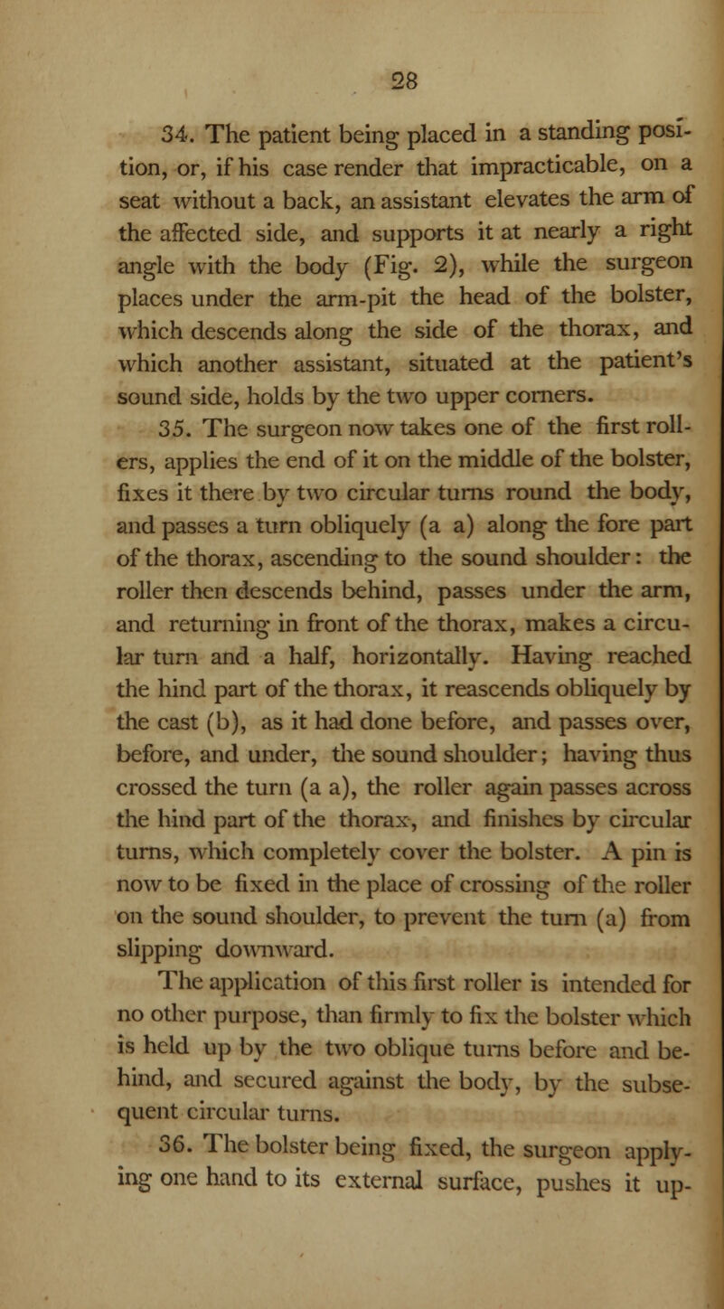 34. The patient being placed in a standing posi- tion, or, if his case render that impracticable, on a seat without a back, an assistant elevates the arm of the affected side, and supports it at nearly a right angle with the body (Fig. 2), while the surgeon places under the arm-pit the head of the bolster, which descends along the side of the thorax, and which another assistant, situated at the patient's sound side, holds by the two upper corners. 35. The surgeon now takes one of the first roll- ers, applies the end of it on the middle of the bolster, fixes it there by two circular turns round the body, and passes a turn obliquely (a a) along the fore part of the thorax, ascending to the sound shoulder: the roller then descends behind, passes under the arm, and returning in front of the thorax, makes a circu- lar turn and a half, horizontally. Having reached the hind part of the thorax, it reascends obliquely by the cast (b), as it had done before, and passes over, before, and under, the sound shoulder; having thus crossed the turn (a a), the roller again passes across the hind part of the thorax, and finishes by circular turns, which completely cover the bolster. A pin is now to be fixed in the place of crossing of the roller on the sound shoulder, to prevent the turn (a) from slipping downward. The application of this first roller is intended for no other purpose, than firmly to fix the bolster which is held up by the two oblique turns before and be- hind, and secured against the body, by the subse- quent circular turns. S6. The bolster being fixed, the surgeon apply- ing one hand to its external surface, pushes it up-