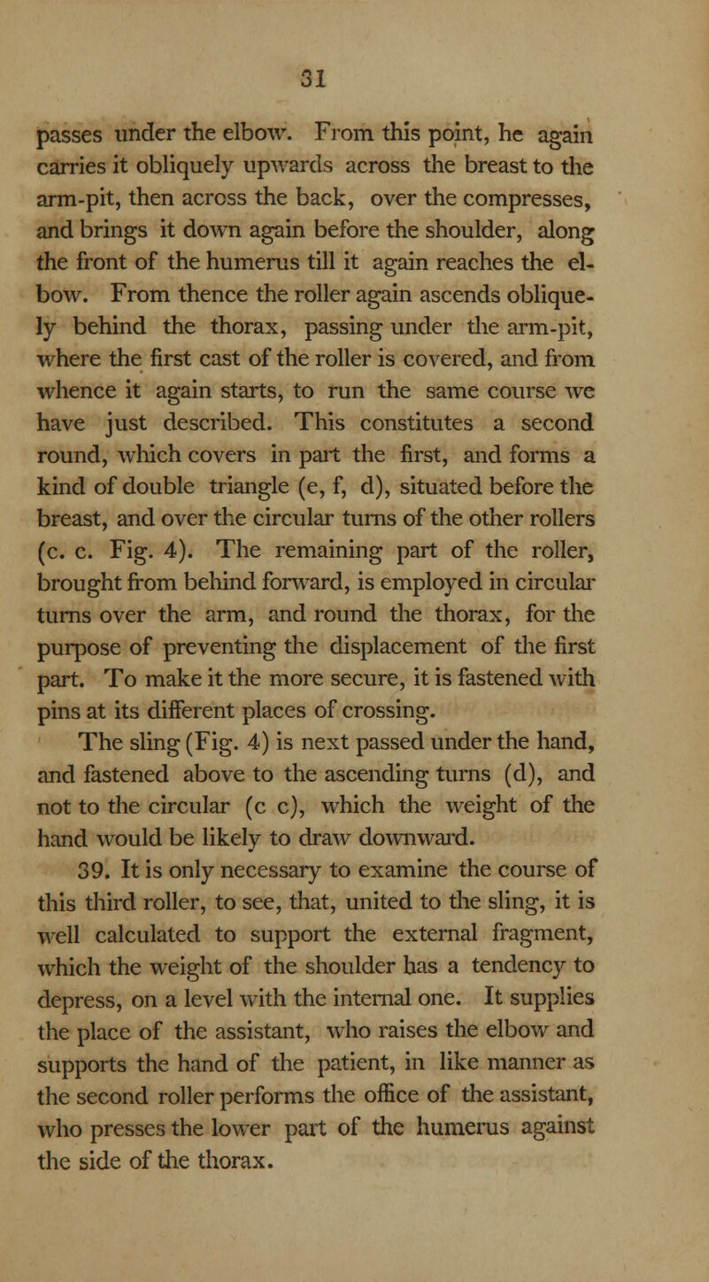 passes under the elbow. From this point, he again carries it obliquely upwards across the breast to the arm-pit, then across the back, over the compresses, and brings it down again before the shoulder, along the front of the humerus till it again reaches the el- bow. From thence the roller again ascends oblique- ly behind the thorax, passing under the arm-pit, where the first cast of the roller is covered, and from whence it again starts, to run the same course we have just described. This constitutes a second round, which covers in part the first, and forms a kind of double triangle (e, f, d), situated before the breast, and over the circular turns of the other rollers (c. c. Fig. 4). The remaining part of the roller, brought from behind forward, is employed in circular turns over the arm, and round the thorax, for the purpose of preventing the displacement of the first part. To make it the more secure, it is fastened with pins at its different places of crossing. The sling (Fig. 4) is next passed under the hand, and fastened above to the ascending turns (d), and not to the circular (c c), which the weight of the hand would be likely to draw downward. 39. It is only necessary to examine the course of this third roller, to see, that, united to the sling, it is well calculated to support the external fragment, which the weight of the shoulder has a tendency to depress, on a level with the internal one. It supplies the place of the assistant, who raises the elbow and supports the hand of the patient, in like manner as the second roller performs the office of the assistant, who presses the lower part of the humerus against the side of the thorax.