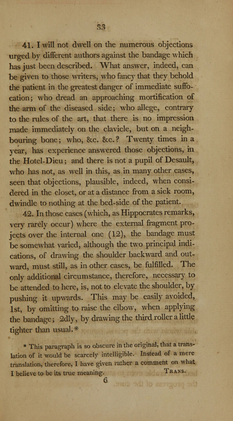 3$ 41. I will not dwell on the numerous objections urged by different authors against the bandage which has just been described. What answer, indeed, can be given to those writers, who fancy that they behold the patient in the greatest danger of immediate suffo- cation; who dread an approaching mortification of the arm of the diseased side; who allege, contrary to the rules of the art, that there is no impression made immediately on the clavicle, but on a neigh- bouring bone; who, &c. &c. ? Twenty times in a year, has experience answered those objections, in the Hotel-Dieu; and there is not a pupil of Desault, who has not, as well in this, as in many other cases, seen that objections, plausible, indeed, when consi- dered in the closet, or at a distance from a sick room, dwindle to nothing at the bed-side of the patient. 42. In those cases (which, as Hippocrates remarks, very rarely occur) where the external fragment pro- jects over the internal one (12), the bandage must be somewhat varied, although the two principal indi- cations, of drawing the shoulder backward and out- ward, must still, as in other cases, be fulfilled. The only additional circumstance, therefore, necessary to be attended to here, is, not to elevate the shoulder, by pushing it upwards. This may be easily avoided, 1st, by omitting to raise the elbow, when applying the bandage; 2dly, by drawing the third roller a little tighter than usual.* * This paragraph is so obscure in the original, that a trans- lation of it would be scarcely intelligible. Instead of a mere translation, therefore, I have given rather a comment on what I believe to be its true meaning. Trans. 6