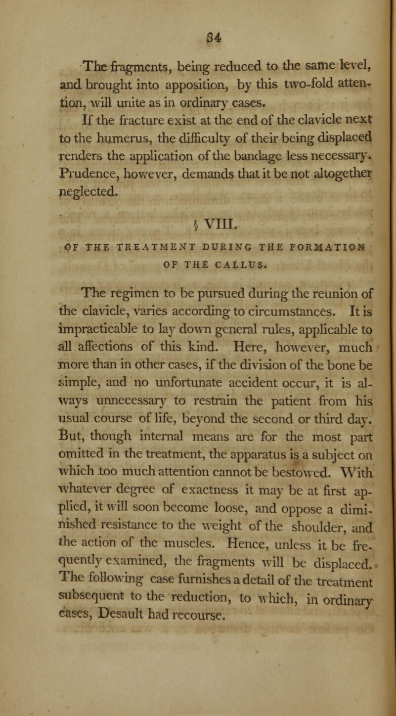 The fragments, being reduced to the same level, and brought into apposition, by this two-fold atten- tion, will unite as in ordinary cases. If the fracture exist at the end of the clavicle next to the humerus, the difficulty of their being displaced renders the application of the bandage less necessary. Prudence, however, demands that it be not altogether neglected. § VIII. OF THE TREATMENT DURING THE FORMATION OF THE CALLUS. The regimen to be pursued during the reunion of the clavicle, varies according to circumstances. It is impracticable to lay down general rules, applicable to all affections of this kind. Here, however, much more than in other cases, if the division of the bone be simple, and no unfortunate accident occur, it is al- ways unnecessary to restrain the patient from his usual course of life, beyond the second or third day. But, though internal means are for the most part omitted in the treatment, the apparatus is a subject on which too much attention cannot be bestowed. With whatever degree of exactness it may be at first ap- plied, it will soon become loose, and oppose a dimi- nished resistance to the weight of the shoulder, and the action of the muscles. Hence, unless it be fre- quently examined, the fragments will be displaced. The following case furnishes a detail of the treatment subsequent to the reduction, to which, in ordinary cases, Desault had recourse.