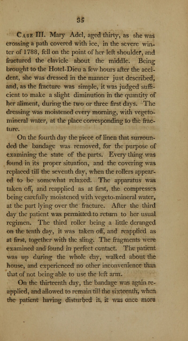 Case III. Mary Add, aged thirty, as she was crossing a path covered with ice, in the severe win- ter of 1788, fell on the point of her left shoulder, and fractured the clavicle about the middle. Being brought to the Hotel-Dieu a few hours after the acci- dent, she was dressed in the manner just described, and, as the fracture was simple, it was judged suffi- cient to make a slight diminution in the quantity of her aliment, during the two or three first days. The dressing was moistened every morning, with vegeto- mineral water, at the place corresponding to the frac- ture. On the fourth day the piece of linen that surroun- ded the bandage was removed, for the purpose of examining the state of the parts. Every- thing was found in its proper situation, and the covering was replaced till the seventh day, when the rollers appear- ed to be somewhat relaxed. The apparatus was taken otT? and reapplied as at first, the compresses being carefully moistened with vegeto-mineral water, at the part lying over the fracture. After the third day the patient was permitted to return to her usual regimen. The third roller being a little deranged on the tenth day, it was taken off, and reapplied as at first, together with the sling. The fragments were examined and found in perfect contact. The patient was up during the whole day, walked about the house, and experienced no other inconvenience than that of not being able to use the left arm. On the thirteenth day, the bandage was again re- applied, and allowed to remain till the sixteenth, when the patient having disturbed it, it was once more