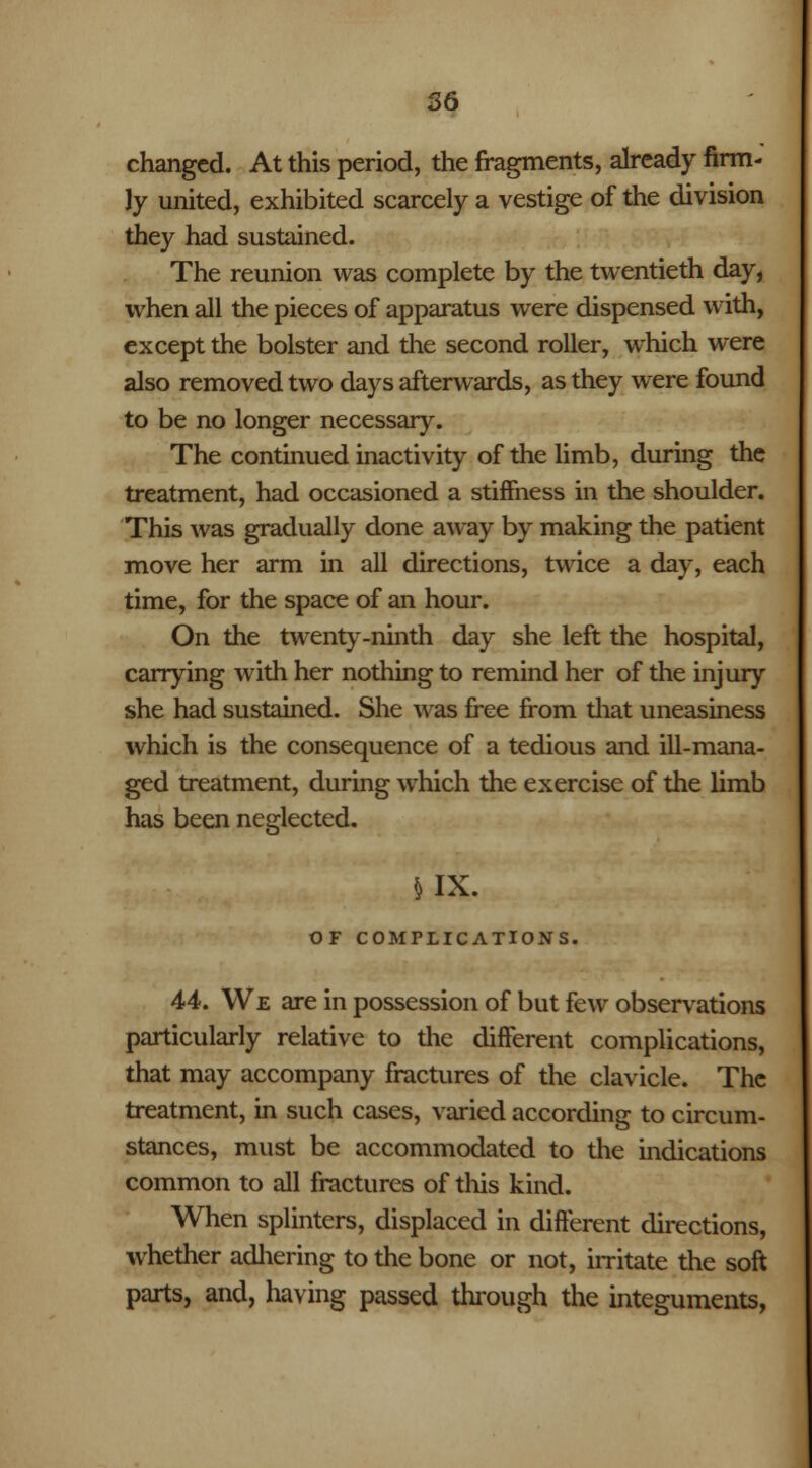 changed. At this period, the fragments, already firm- ly united, exhibited scarcely a vestige of the division they had sustained. The reunion was complete by the twentieth day, when all the pieces of apparatus were dispensed with, except the bolster and the second roller, which were also removed two days afterwards, as they were found to be no longer necessary. The continued inactivity of the limb, during the treatment, had occasioned a stiffness in the shoulder. This was gradually done away by making the patient move her arm in all directions, twice a day, each time, for the space of an hour. On the twenty-ninth day she left the hospital, carrying with her nothing to remind her of the injury she had sustained. She was free from diat uneasiness which is the consequence of a tedious and ill-mana- ged treatment, during which the exercise of the limb has been neglected. MX. OF COMPLICATIONS. 44. We are in possession of but few observations particularly relative to the different complications, that may accompany fractures of the clavicle. The treatment, in such cases, varied according to circum- stances, must be accommodated to the indications common to all fractures of this kind. When splinters, displaced in different directions, whether adhering to the bone or not, irritate the soft parts, and, having passed through the integuments,