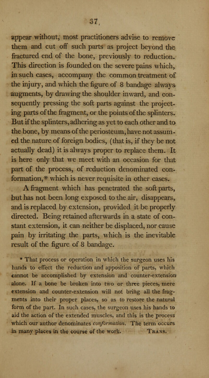 appear without, most practitioners advise to remove them and cut off such parts as project beyond the fractured end of the bone, previously to reduction. This direction is founded on the severe pains which, in such cases, accompany the common treatment of the injury, and which the figure of 8 bandage always augments, by drawing the shoulder inward, and con- sequently pressing the soft parts against the project- ing parts of the fragment, or the points of the splinters. But if the splinters, adhering as yet to each other and to the bone, by means of the periosteum, have not assum- ed the nature of foreign bodies, (that is, if they be not actually dead) it is always proper to replace them. It is here only that Ave meet with an occasion for that part of the process, of reduction denominated con- formation,* which is never requisite in other cases. A fragment which has penetrated the soft parts, but has not been long exposed to the air, disappears, and is replaced by extension, provided it be properly directed. Being retained afterwards in a state of con- stant extension, it can neither be displaced, nor cause pain by irritating the parts, which is the inevitable result of the figure of 8 bandage. * That process or operation in which the surgeon uses his hands to effect the reduction and apposition of parts, which cannot be accomplished by extension and counter-extension alone. If a bone be broken into two or three pieces, mere extension and counter-extension will not bring all the frag- ments into their proper places, so as to restore the natural form of the part. In such cases, the surgeon uses his hands to aid the action of the extended muscles, and this is the process which our author denominates conformation. The term occurs in many places in the course of the work. Trans.