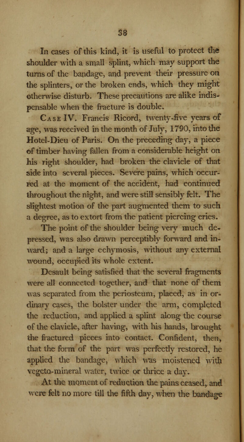 In cases of this kind, it is useful to protect the shoulder with a small splint, which may support the turns of the bandage, and prevent their pressure on the splinters, or the broken ends, which they might othenvise disturb. These precautions are alike indis- pensable when the fracture is double. Case IV. Francis Ricord, twenty-five years of age, was received in the month of July, 1790, into the Hotel-Dieu of Paris. On the preceding day, a piece of timber having fallen from a considerable height on his right shoulder, had broken the clavicle of that side into several pieces. Severe pains, which occur- red at the moment of the accident, had continued throughout the night, and were still sensibly felt. The slightest motion of the part augmented them to such a degree, as to extort from the patient piercing cries. The point of the shoulder being very much de- pressed, was also drawn perceptibly forward and in- ward; and a large echymosis, without any external wound, occupied its whole extent. Desault being satisfied that the several fragments were all connected together, and that none of them was separated from the periosteum, placed, as in or- dinary cases, the bolster under the arm, completed the reduction, and applied a splint along the course of the clavicle, after having, with his hands, brought the fractured pieces into contact. Confident, then, that the form of the part was perfectly restored, he applied the bandage, which was moistened with vegeto-mineral water, twice or thrice a dav. At the moment of reduction the pains ceased, and were felt no more till the fifth day, when the bandage