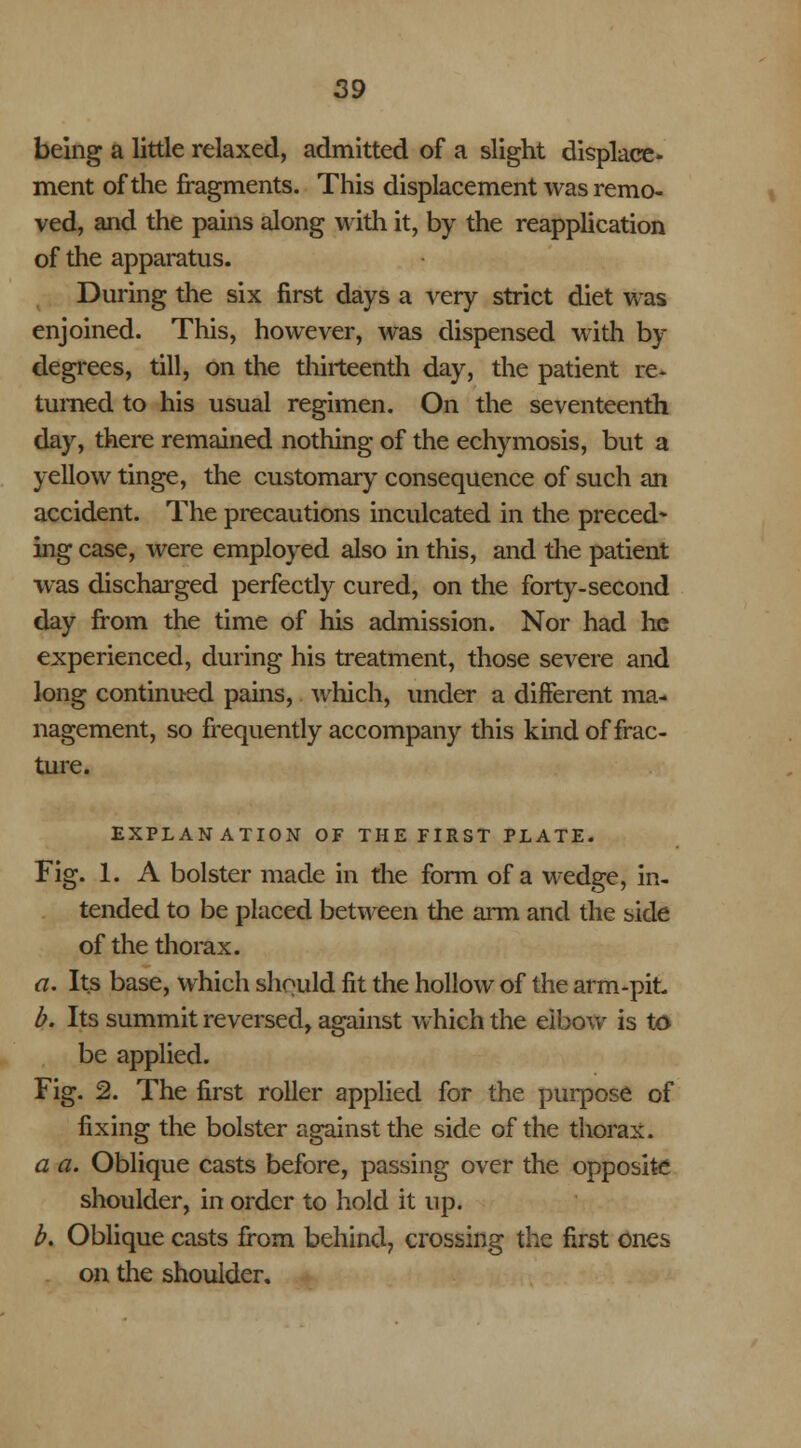 being a little relaxed, admitted of a slight displace* ment of the fragments. This displacement was remo- ved, and the pains along with it, by the reapplication of the apparatus. During the six first days a very strict diet was enjoined. This, however, was dispensed with by degrees, till, on the thirteenth day, the patient re- turned to his usual regimen. On the seventeenth day, there remained nothing of the echymosis, but a yellow tinge, the customary consequence of such an accident. The precautions inculcated in the preced- ing case, were employed also in this, and the patient was discharged perfectly cured, on the forty-second day from the time of his admission. Nor had he experienced, during his treatment, those severe and long continued pains, which, under a different ma- nagement, so frequently accompany this kind of frac- ture. EXPLANATION OF THE FIRST PLATE. Fig. 1. A bolster made in the form of a wedge, in- tended to be placed between the arm and the side of the thorax. a. Its base, which should fit the hollow of the arm-pit b. Its summit reversed, against which the elbow is to be applied. Fig. 2. The first roller applied for the purpose of fixing the bolster against the side of the thorax. a a. Oblique casts before, passing over the opposite shoulder, in order to hold it up. b. Oblique casts from behind, crossing the first ones on the shoulder.