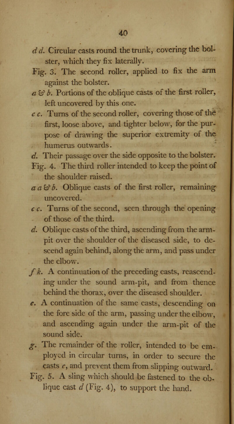 del Circular casts round the trunk, covering the bol- ster, which they fix laterally. Fig. 3. The second roller, applied to fix the arm against the bolster. a fcf b. Portions of the oblique casts of the first roller, left uncovered by this one. c c. Turns of the second roller, covering those of the first, loose above, and tighter below, for the pur- pose of drawing the superior extremity of the humerus outwards. d. Their passage over the side opposite to the bolster. Fig. 4. The third roller intended to keep the point of the shoulder raised. aa&b. Oblique casts of the first roller, remaining uncovered. c c. Turns of the second, seen through the opening of those of the third. d. Oblique casts of the third, ascending from the arm- pit over the shoulder of the diseased side, to de- scend again behind, along the arm, and pass under the elbow. f k. A continuation of the preceding casts, reascend- ing under the sound arm-pit, and from thence behind the thorax, over the diseased shoulder. e. A continuation of the same casts, descending on the fore side of the arm, passing under the elbow, and ascending again under the arm-pit of the sound side. g. The remainder of the roller, intended to be em- ployed in circular turns, in order to secure the casts e, and prevent them from slipping outward. Fig. 5. A sling which should be fastened to the ob- lique cast d (Fig. 4), to support die hand.