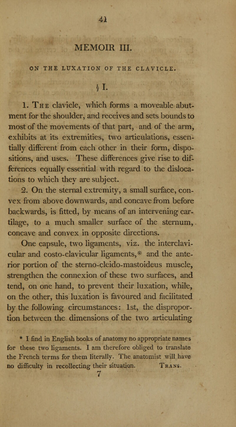 MEMOIR III. ON THE LUXATION OF THE CLAVICLE. SI- 1. The clavicle, which forms a moveable abut- ment for the shoulder, and receives and sets bounds to most of the movements of that part, and of the arm, exhibits at its extremities, two articulations, essen- tially different from each other in their form, dispo- sitions, and uses. These differences give rise to dif- ferences equally essential with regard to the disloca- tions to which they are subject. 2. On the sternal extremity, a small surface, con- vex from above downwards, and concave from before backwards, is fitted, by means of an intervening car- tilage, to a much smaller surface of the sternum,. concave and convex in opposite directions. One capsule, two ligaments, viz. the interclavi- cular and costo-clavicular ligaments,* and the ante- rior portion of the sterno-cleido-mastoideus muscle, strengthen the connexion of these two surfaces, and tend, on one hand, to prevent their luxation, while, on the other, this luxation is favoured and facilitated by the following circumstances: 1st, the dispropor- tion between the dimensions of the two articulating * I find in English books of anatomy no appropriate names for these two ligaments. I am therefore obliged to translate the French terms for them literally. The anatomist will have no difficulty in recollecting their situation. Trans. 7