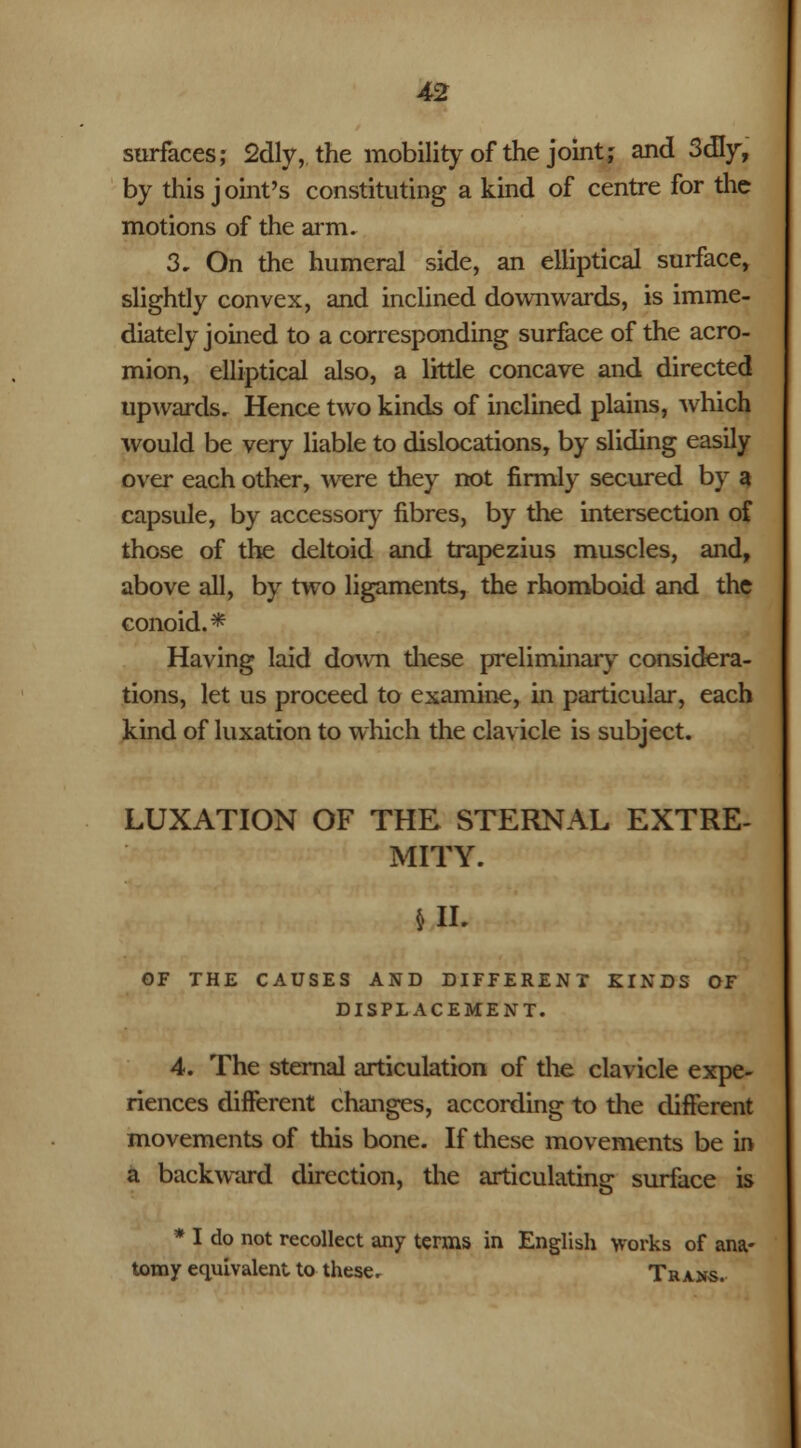 surfaces,- 2dly, the mobility of the joint; and 3dry, by this j oint's constituting a kind of centre for the motions of the arm. 3. On the humeral side, an elliptical surface, slightly convex, and inclined downwards, is imme- diately joined to a corresponding surface of the acro- mion, elliptical also, a little concave and directed upwards. Hence two kinds of inclined plains, which would be very liable to dislocations, by sliding easily over each other, were they not firmly secured by a capsule, by accessory fibres, by the intersection of those of the deltoid and trapezius muscles, and, above all, by two ligaments, the rhomboid and the conoid.* Having laid down these preliminary considera- tions, let us proceed to examine, in particular, each kind of luxation to which the clavicle is subject. LUXATION OF THE STERNAL EXTRE- MITY. UL OF THE CAUSES AND DIFFERENT KINDS OF DISPLACEMENT. 4. The sternal articulation of the clavicle expe- riences different changes, according to the different movements of this bone. If these movements be in a backward direction, the articulating surface is * I do not recollect any terms in English works of ana- tomy equivalent to these. Trans.