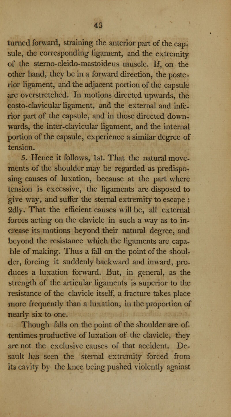 turned forward, straining the anterior part of the cap- sule, the corresponding ligament, and the extremity of the sterno-cleido-mastoideus muscle. If, on the other hand, they be in a forward direction, the poste- rior ligament, and the adjacent portion of the capsule are overstretched. In motions directed upwards, the costo-clavicular ligament, and the external and infe- rior part of the capsule, and in those directed down- wards, the inter-clavicular ligament, and the internal portion of the capsule, experience a similar degree of tension. 5. Hence it follows, 1st. That the natural move- ments of the shoulder may be regarded as predispo- sing causes of luxation, because at the part where tension is excessive, the ligaments are disposed to give way, and suffer the sternal extremity to escape : 2dly. That the efficient causes will be, all external forces acting on the clavicle in such a way as to in- crease its motions beyond their natural degree, and beyond the resistance which the ligaments are capa- ble of making. Thus a fall on the point of the shoul- der, forcing it suddenly backward and inward, pro- duces a luxation forward. But, in general, as the strength of the articular ligaments is superior to the resistance of the clavicle itself, a fracture takes place more frequently than a luxation, in the proportion of nearly six to one. Though falls on the point of the shoulder are of- tentimes productive of luxation of the clavicle, they are not the exclusive causes of that accident. De- sault has seen the sternal extremity forced from its cavity by the knee being pushed violently against