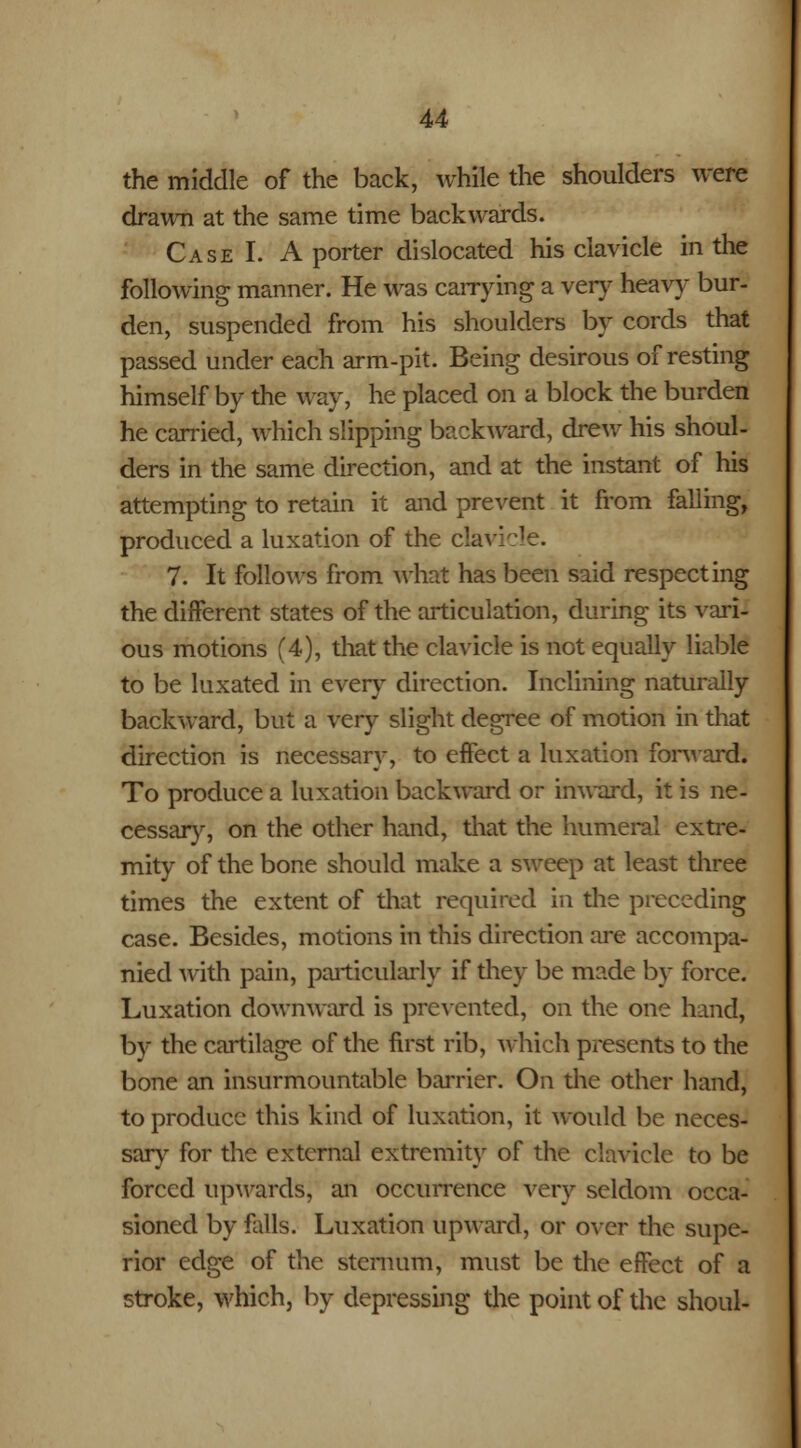 the middle of the back, while the shoulders were drawn at the same time backwards. Case I. A porter dislocated his clavicle in the following manner. He was carrying a very heavy bur- den, suspended from his shoulders by cords that passed under each arm-pit. Being desirous of resting himself by the way, he placed on a block the burden he carried, which slipping backward, drew his shoul- ders in the same direction, and at the instant of his attempting to retain it and prevent it from falling, produced a luxation of the clavicle. 7. It follows from what has been said respecting the different states of the articulation, during its vari- ous motions (4), that the clavicle is not equally liable to be luxated in every direction. Inclining naturally backward, but a very slight degree of motion in that direction is necessary, to effect a luxation forward. To produce a luxation backward or inward, it is ne- cessary, on the other hand, that the humeral extre- mity of the bone should make a sweep at least three times the extent of that required in the preceding case. Besides, motions in this direction are accompa- nied with pain, particularly if they be made by force. Luxation downward is prevented, on the one hand, by the cartilage of the first rib, which presents to the bone an insurmountable barrier. On the other hand, to produce this kind of luxation, it would be neces- sary for the external extremity of the clavicle to be forced upwards; an occurrence very seldom occa- sioned by falls. Luxation upward, or over the supe- rior edge of the sternum, must be the effect of a stroke, which, by depressing the point of the shoul-