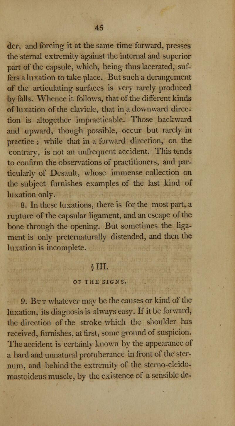 der, and forcing it at the same time forward, presses the sternal extremity against the internal and superior part of the capsule, which, being thus lacerated, suf- fers a luxation to take place. But such a derangement of the articulating surfaces is very rarely produced by falls. Whence it follows, that of the different kinds of luxation of the clavicle, that in a downward direc- tion is altogether impracticable. Those backward and upward, though possible, occur but rarely in practice ; while that in a forward direction, on the contrary, is not an unfrequent accident. This tends to confirm the observations of practitioners, and par- ticularly of Desault, whose immense collection on the subject furnishes examples of the last kind of luxation only. 8. In these luxations, there is for the most part, a rupture of the capsular ligament, and an escape of the bone through the opening. But sometimes the liga- ment is only preternaturally distended, and then the luxation is incomplete. in. OF THE SIGNS. 9. But whatever may be the causes or kind of the luxation, its diagnosis is always easy. If it be forward, the direction of the stroke which the shoulder has received, furnishes, at first, some ground of suspicion. The accident is certainly known by the appearance of a hard and unnatural protuberance in front of the ster- num, and behind the extremity of the sterno-cleido- mastoideus muscle, by the existence of a sensible de-