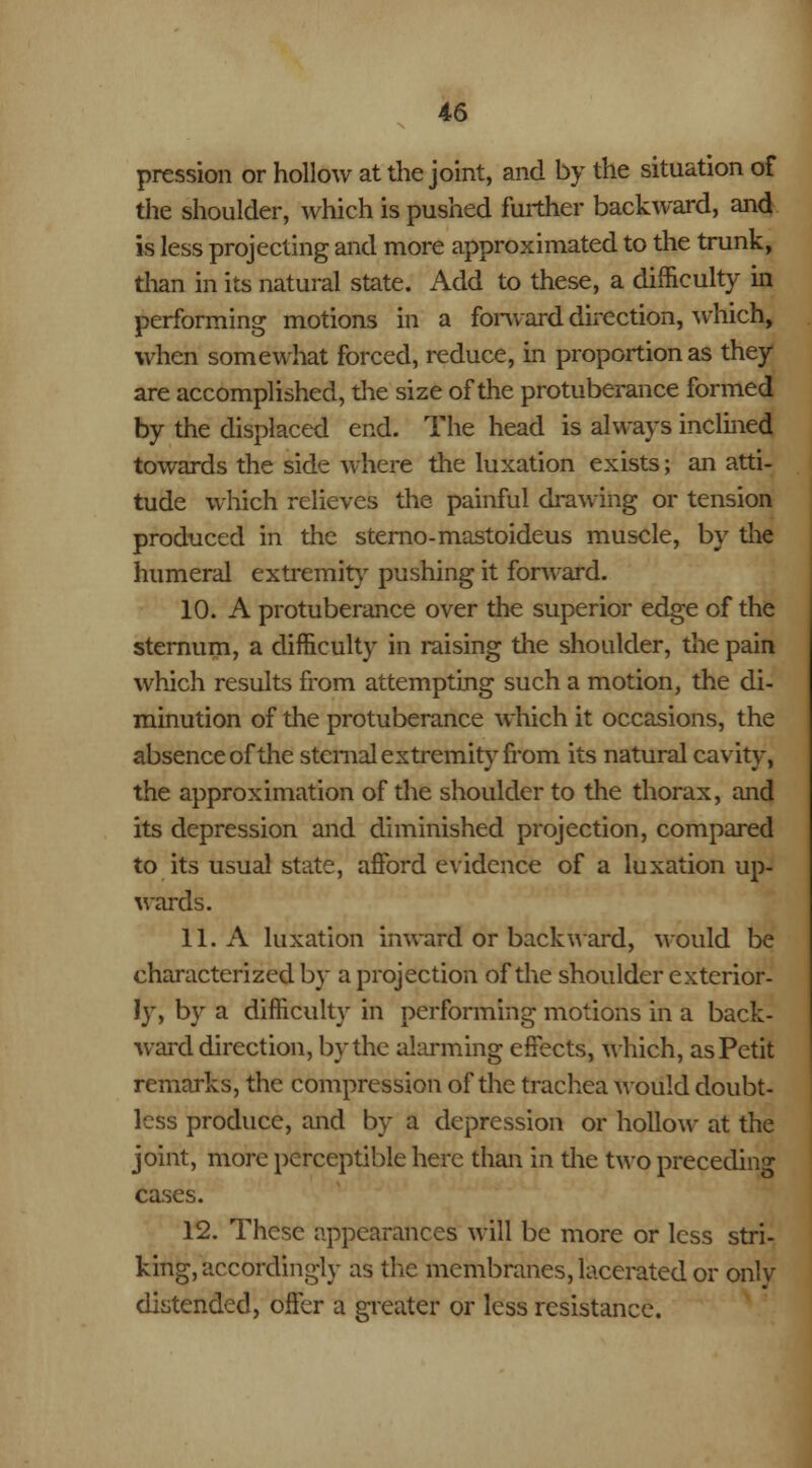 pression or hollow at the joint, and by the situation of the shoulder, which is pushed further backward, and is less projecting and more approximated to the trunk, than in its natural state. Add to these, a difficulty in performing motions in a forward direction, which, when somewhat forced, reduce, in proportion as they are accomplished, the size of the protuberance formed by the displaced end. The head is always inclined towards the side where the luxation exists; an atti- tude which relieves the painful drawing or tension produced in the sterno-mastoideus muscle, by the humeral extremity pushing it forward. 10. A protuberance over the superior edge of the sternum, a difficulty in raising the shoulder, the pain which results from attempting such a motion, the di- minution of the protuberance which it occasions, the absence of the sternal extremity from its natural cavity, the approximation of the shoulder to the thorax, and its depression and diminished projection, compared to its usual state, afford evidence of a luxation up- wards. 11. A luxation inward or backward, would be characterized by a projection of the shoulder exterior- ly, by a difficulty in performing motions in a back- ward direction, by the alarming effects, which, asPetit remarks, the compression of the trachea would doubt- less produce, and by a depression or hollow at the joint, more perceptible here than in the two preceding cases. 12. These appearances will be more or less stri- king, accordingly as the membranes, lacerated or only distended, offer a greater or less resistance.