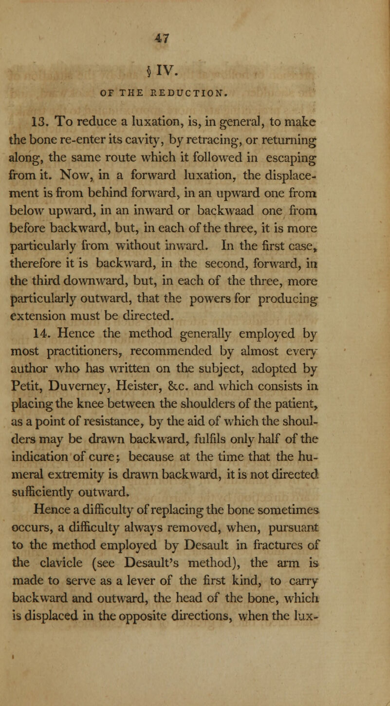 §IV. OF THE REDUCTION. 13. To reduce a luxation, is, in general, to make the bone re-enter its cavity, by retracing, or returning along, the same route which it followed in escaping from it. Now, in a forward luxation, the displace- ment is from behind forward, in an upward one from below upward, in an inward or backwaad one from before backward, but, in each of the three, it is more particularly from without inward. In the first case, therefore it is backward, in the second, forward, in the third downward, but, in each of the three, more particularly outward, that the powers for producing extension must be directed. 14. Hence the method generally employed by most practitioners, recommended by almost every author who has written on the subject, adopted by Petit, Duverney, Heister, &c. and which consists in placing the knee between the shoulders of the patient, as a point of resistance, by the aid of which the shoul- ders may be drawn backward, fulfils only half of the indication of cure; because at the time that the hu- meral extremity is drawn backward, it is not directed sufficiently outward. Hence a difficulty of replacing the bone sometimes occurs, a difficulty always removed, when, pursuant to the method employed by Desault in fractures of the clavicle (see Desault's method), the arm is made to serve as a lever of the first kind, to carry backward and outward, the head of the bone, which is displaced in the opposite directions, when the lux-