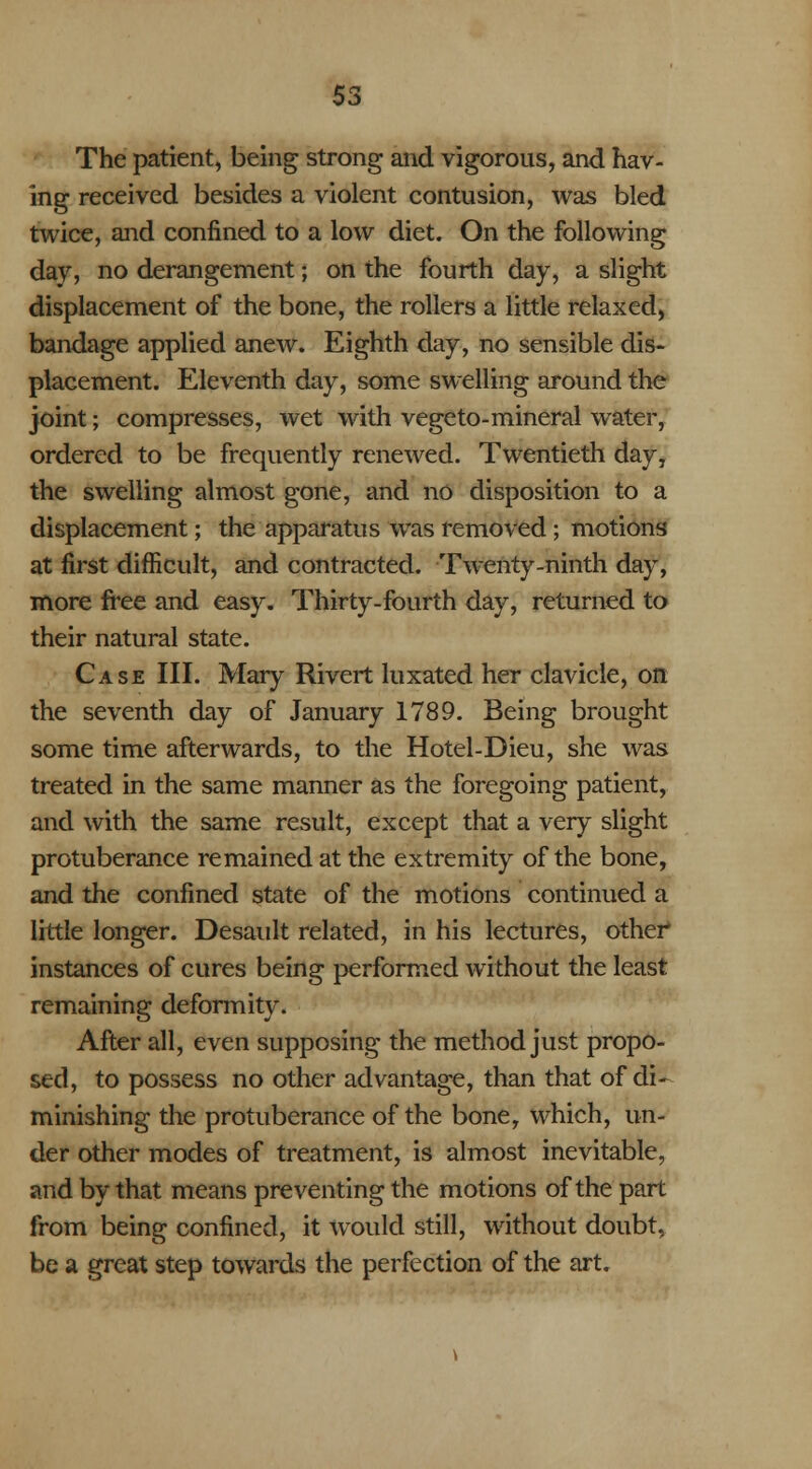 The patient, being strong and vigorous, and hav- ing received besides a violent contusion, was bled twice, and confined to a low diet. On the following day, no derangement; on the fourth day, a slight displacement of the bone, the rollers a little relaxed, bandage applied anew. Eighth day, no sensible dis- placement. Eleventh day, some swelling around the joint; compresses, wet with vegeto-mineral water, ordered to be frequently renewed. Twentieth day, the swelling almost gone, and no disposition to a displacement; the apparatus was removed ; motions at first difficult, and contracted. Twenty-ninth day, more free and easy. Thirty-fourth day, returned to their natural state. Case III. Mary Rivert luxated her clavicle, on the seventh day of January 1789. Being brought some time afterwards, to the Hotel-Dieu, she was treated in the same manner as the foregoing patient, and with the same result, except that a very slight protuberance remained at the extremity of the bone, and the confined state of the motions continued a little longer. Desault related, in his lectures, other instances of cures being performed without the least remaining deformity. After all, even supposing the method just propo- sed, to possess no other advantage, than that of di- minishing the protuberance of the bone, which, un- der other modes of treatment, is almost inevitable, and by that means preventing the motions of the part from being confined, it would still, without doubt, be a great step towards the perfection of the art.