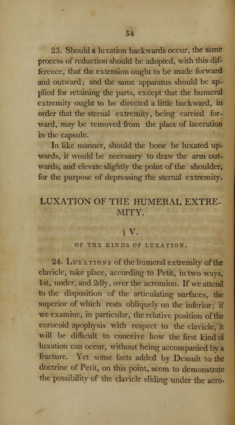 23. Should a luxation backwards occur, the same process of reduction should be adopted, with this dif- ference, that the extension ought to be made forward and outward; and the same apparatus should be ap- plied for retaining the parts, except that the humeral extremity ought to be directed a little backward, in order that the sternal extremity, being carried for- ward, may be removed from the place of laceration in the capsule. In like manner, should the bone be luxated up- wards, it would be necessary to draw the arm out- wards, and elevate slightly the point of the shoulder, for the purpose of depressing the sternal extremity. LUXATION OF THE HUMERAL EXTRE- MITY. »v: OF THE KINDS OF LUXATION. 24. Luxations of the humeral extremity of the clavicle, take place, according to Petit, in two ways, 1st, under, and 2dly, over the acromion. If we attend to the disposition of the articulating surfaces, the superior of which rests obliquely on the inferior; if wc examine, in particular, the relative position of the corocoid apophysis with respect to the clavicle, it will be difficult to conceive how the first kind of luxation can occur, without being accompanied by a fracture. Yet some facts added by Desault to the doctrine of Petit, on this point, seem to demonstrate the possibility of the clavicle sliding under the aero-