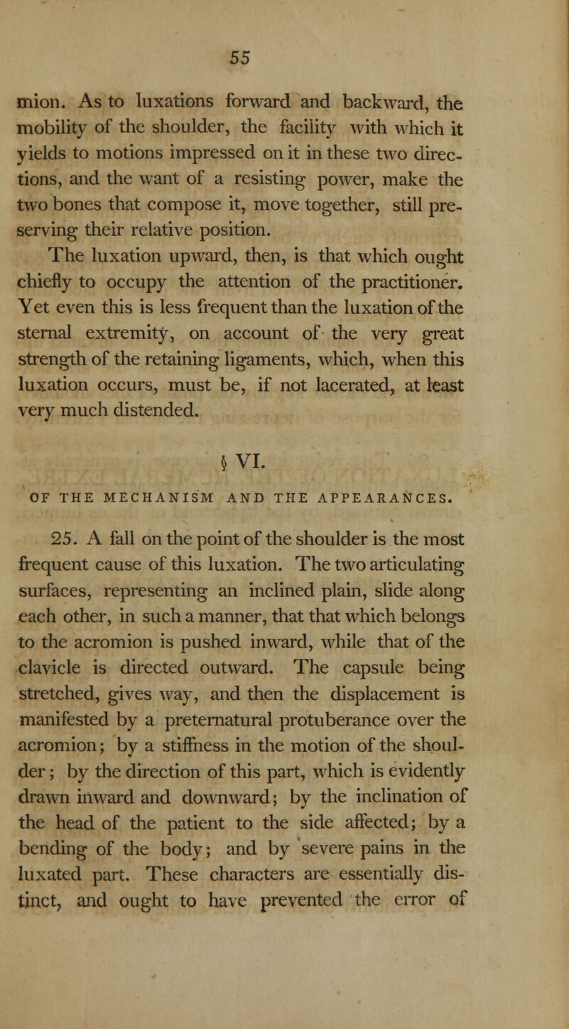 mion. As to luxations forward and backward, the mobility of the shoulder, the facility with which it yields to motions impressed on it in these two direc- tions, and the want of a resisting power, make the two bones that compose it, move together, still pre- serving their relative position. The luxation upward, then, is that which ought chiefly to occupy the attention of the practitioner. Yet even this is less frequent than the luxation of the sternal extremity, on account of the very great strength of the retaining ligaments, which, when this luxation occurs, must be, if not lacerated, at least very much distended. 5 VI. OF THE MECHANISM AND THE APPEARANCES. 25. A fall on the point of the shoulder is the most frequent cause of this luxation. The two articulating surfaces, representing an inclined plain, slide along each other, in such a manner, that that which belongs to the acromion is pushed inward, while that of the clavicle is directed outward. The capsule being stretched, gives way, and then the displacement is manifested by a preternatural protuberance over the acromion; by a stiffness in the motion of the shoul- der ; by the direction of this part, which is evidently drawn inward and downward; by the inclination of the head of the patient to the side affected; by a bending of the body; and by severe pains in the luxated part. These characters are essentially dis- tinct, and ought to have prevented the error of