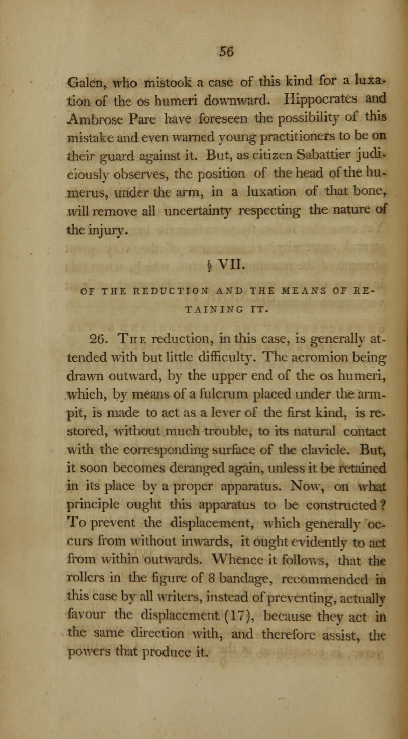 Galen, who mistook a case of this kind for a luxa- tion of the os humeri downward. Hippocrates and Ambrose Pare have foreseen the possibility of this mistake and even warned young practitioners to be on their guard against it. But, as citizen Sabattier judi- ciously observes, the position of the head of the hu- merus, under the arm, in a luxation of that bone, will remove all uncertainty respecting the nature of the injun\ $ VII. OF THE REDUCTION' AND THE MEANS OE RE- TAINING rr. 26. The reduction, in this case, is generally at- tended with but little difficulty. The acromion being drawn outward, by the upper end of the os humeri, which, by means of a fulcrum placed under the arm- pit, is made to act as a lever of die first kind, is re- stored, without much trouble, to its natural contact with the corresponding surface of the clavicle. But, it soon becomes deranged again, unless it be retained in its place by a proper apparatus. Now, on what principle ought diis apparatus to be constructed? To prevent the displacement, which generally oc- curs from without inwards, it ought evidently to act from within outwards. Whence it follows, that the rollers in the figure of 8 bandage, recommended in this case by all writers, instead of preventing, actually favour the displacement (17), because they act in the same direction with, and therefore assist, the powers that produce it.