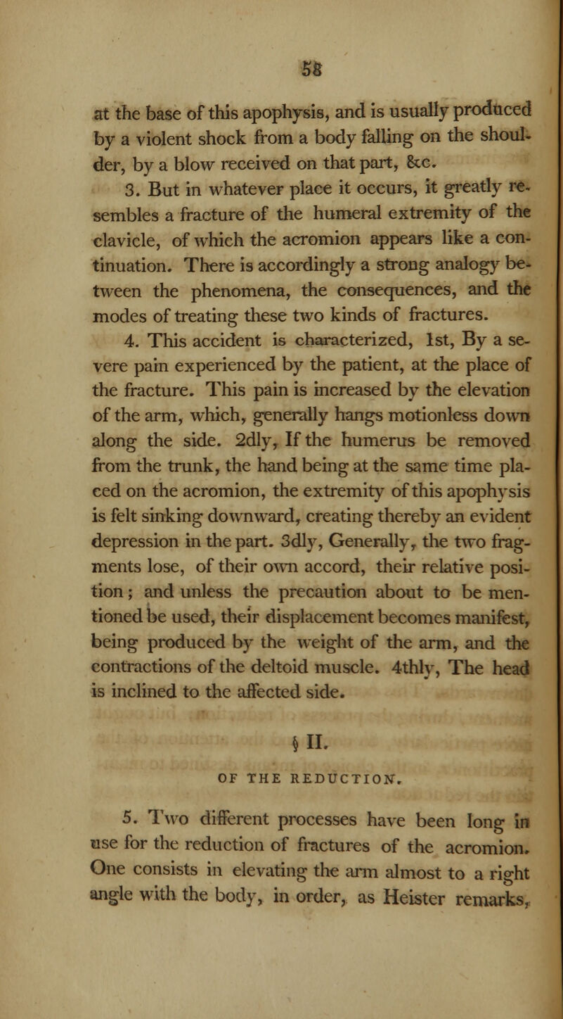 5S at the base of this apophysis, and is usually produced by a violent shock from a body falling on the shoul- der, by a blow received on that part, See. 3. But in whatever place it occurs, it greatly re- sembles a fracture of the humeral extremity of the clavicle, of which the acromion appears like a con- tinuation. There is accordingly a strong analogy be- tween the phenomena, the consequences, and the modes of treating these two kinds of fractures. 4. This accident is characterized, 1st, By a se- vere pain experienced by the patient, at the place of the fracture. This pain is increased by the elevation of the arm, which, generally hangs motionless down along the side. 2dlyy If the humerus be removed from the trunk, the hand being at the same time pla- ced on the acromion, the extremity of this apophysis is felt sinking downward, creating thereby an evident depression in the part. 3dly, Generally, the two frag- ments lose, of their own accord, their relative posi- tion ; and unless the precaution about to be men- tioned be used, their displacement becomes manifest, being produced by the weight of the arm, and the contractions of the deltoid muscle. 4thly, The head is inclined to the affected side. MI. OF THE REDUCTION. 5. Two different processes have been long in use for the reduction of fractures of the acromion. One consists in elevating the arm almost to a right angle with the body, in order, as Heister remarks,