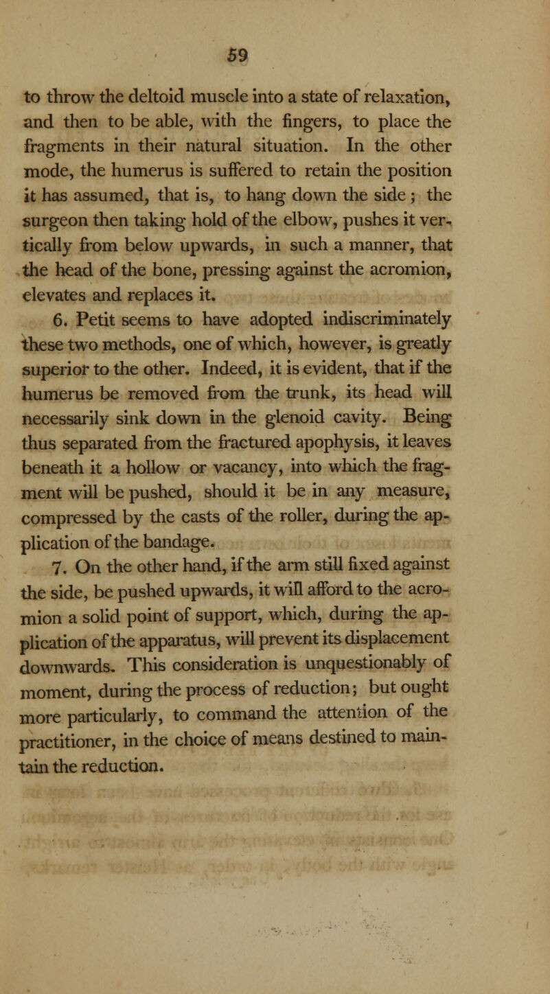 to throw the deltoid muscle into a state of relaxation, and then to be able, with the fingers, to place the fragments in their natural situation. In the other mode, the humerus is suffered to retain the position it has assumed, that is, to hang down the side ; the surgeon then taking hold of the elbow, pushes it ver- tically from below upwards, in such a manner, that the head of the bone, pressing against the acromion, elevates and replaces it. 6. Petit seems to have adopted indiscriminately these two methods, one of which, however, is greatly superior to the other. Indeed, it is evident, that if the humerus be removed from the trunk, its head will necessarily sink down in the glenoid cavity. Being thus separated from the fractured apophysis, it leaves beneath it a hollow or vacancy, into which the frag- ment will be pushed, should it be in any measure, compressed by the casts of the roller, during the ap- plication of the bandage. 7. On the other hand, if the arm still fixed against the side, be pushed upwards, it win afford to the acro- mion a solid point of support, which, during the ap- plication of the apparatus, will prevent its displacement downwards. This consideration is unquestionably of moment, during the process of reduction; but ought more particularly, to command the attention of the practitioner, in the choice of means destined to main- tain the reduction.