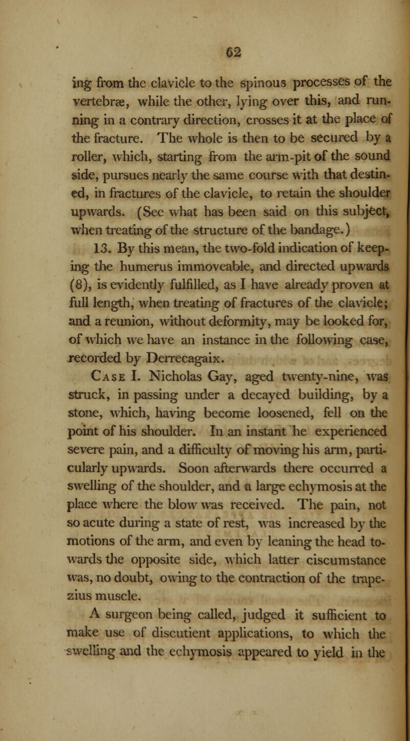 ing from the clavicle to the spinous processes of the vertebrae, while the other, lying over this, and run- ning in a contrary direction, crosses it at the place of the fracture. The whole is then to be secured by a roller, which, starting from the aim-pit of the sound side, pursues nearly the same course with that destin- ed, in fractures of the clavicle, to retain the shoulder upwards. (See what has been said on diis subject, when treating of the structure of the bandage.) 13. By this mean, the two-fold indication of keep- ing the humerus immoveable, and directed upwards (8), is evidently fulfilled, as I have already proven at full length, when treating of fractures of the clavicle; and a reunion, without deformity, may be looked for, of which we have an instance in the following case, recorded by Derrecagaix. Case I. Nicholas Gay, aged twenty-nine, was struck, in passing under a decayed building, by a stone, which, having become loosened, fell on the point of his shoulder. In an instant he experienced severe pain, and a difficulty of moving his arm, parti- cularly upwards. Soon afterwards there occurred a swelling of the shoulder, and a large echymosis at the place where the blow was received. The pain, not so acute during a state of rest, Mas increased by die motions of the arm, and even by leaning the head to- wards the opposite side, which latter ciscumstance was, no doubt, owing to the contraction of the trape- zius muscle. A surgeon being called, judged it sufficient to make use of discutient applications, to which the swelling and the echymosis appeared to yield in the