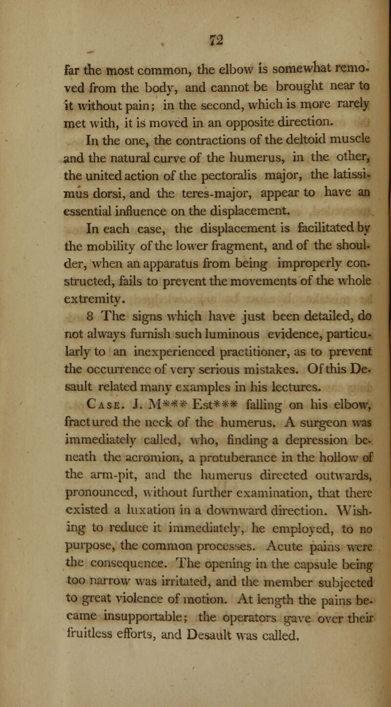 Far the most common, the elbow is somewhat remo- ved from the body, and cannot be brought near to it without pain; in the second, which is more rarely met with, it is moved in an opposite direction. In the one, the contractions of the deltoid muscle and the natural curve of the humerus, in the other, the united action of the pectoralis major, the latissi- mus dorsi, and the teres-major, appear to have an essential influence on the displacement. In each case, the displacement is facilitated by the mobility of the lower fragment, and of the shoul- der, when an apparatus from being improperly con- structed, fails to prevent the movements of the whole extremity. 8 The signs which have just been detailed, do not always furnish such luminous evidence, particu- larly to an inexperienced practitioner, as to prevent the occurrence of very serious mistakes. Of this De- sault related many examples in his lectures. Case. J. M*** Est*** falling on his elbow, fractured the neck of the humerus. A surgeon was immediately called, who, finding a depression be- neath the acromion, a protuberance in the hollow of the arm-pit, and the humerus directed outwards, pronounced, without further examination, that there existed a luxation in a downward direction. Wish- ing to reduce it immediately, he employed, to no purpose, the common processes. Acute pains were the consequence. The opening in the capsule being too narrow was irritated, and the member subjected to great violence of motion. At length the pains be- came insupportable; the operators gave over their fruitless efforts, and Desault was called.