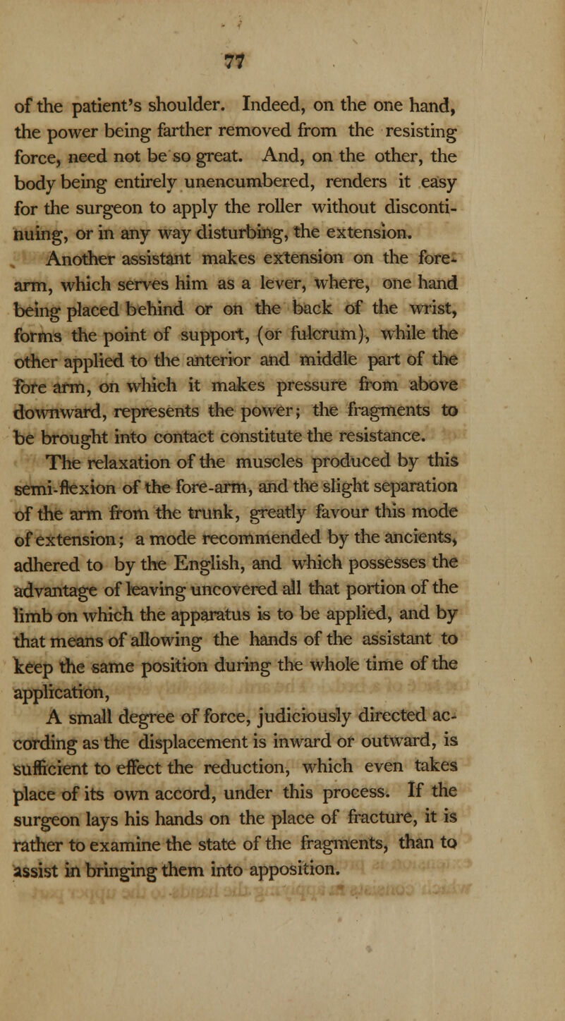 of the patient's shoulder. Indeed, on the one hand, the power being farther removed from the resisting force, need not be so great. And, on the other, the body being entirely unencumbered, renders it easy for the surgeon to apply the roller without disconti- nuing, or in any way disturbing, the extension. ; '' Another assistant makes extension on the fore- arm, which serves him as a lever, where, one hand being placed behind or on the back of the wrist, forms the point of support, (or fulcrum), while the other applied to the anterior and middle part of the fore arm, on which it makes pressure from above downward, represents the power; the fragments to be brought into contact constitute the resistance. The relaxation of the muscles produced by this semi-ftexion of the fore-arm, and the slight separation of the arm from the trunk, greatly favour this mode of extension; a mode recommended by the ancients, adhered to by the English, and which possesses the advantage of leaving uncovered all that portion of the limb on which the apparatus is to be applied, and by that means of allowing the hands of the assistant to keep the same position during the whole time of the application, A small degree of force, judiciously directed ac- cording as the displacement is inward or outward, is sufficient to effect the reduction, which even takes place of its own accord, under this process. If the surgeon lays his hands on the place of fracture, it is rather to examine the state of the fragments, than to assist in bringing them into apposition.