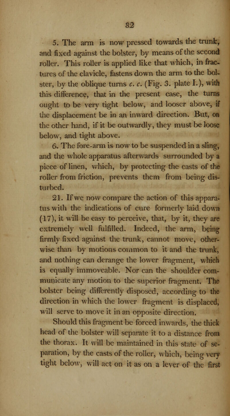 5. The ami is now pressed towards the trunk, and fixed against the bolster, by means of the second roller. This roller is applied like that which, in frac- tures of the clavicle, fastens down the arm to the bol- ster, by the oblique turns c. c. (Fig. 3. plate I.), with this difference, that in the present case, the turns ought to be very tight below, and looser above, if the displacement be In an inward direction. But, on the other hand, if it be outwardly, they must be loose below, and tight above. 6* The fore-arm is now to be suspended in a sling, and the whole apparatus afterwards surrounded by a piece of linen, which, by protecting the casts of the roller from friction, prevents them from being dis- turbed. 21. If we now compare the action of this appara- tus with the indications of cure formerly laid down (17), it will be easy to perceive, that, by it, they are extremely well fulfilled. Indeed, the arm, being firmly fixed against the trunk, cannot move, other- wise than by motions common to it and the trunk, and nothing can derange the lower fragment, which is equally immoveable. Nor can the shoulder com- municate any motion to the superior fragment. The bolster being differently disposed, according to the direction in which the lower fragment is displaced, will serve to move it in an opposite direction. Should this fragment be forced inwards, the thick head of the bolster will separate it to a distance from the thorax. It will be maintained in this state of se- paration, by the casts of the roller, which, being very tight below, will act on it as on a lever of the first