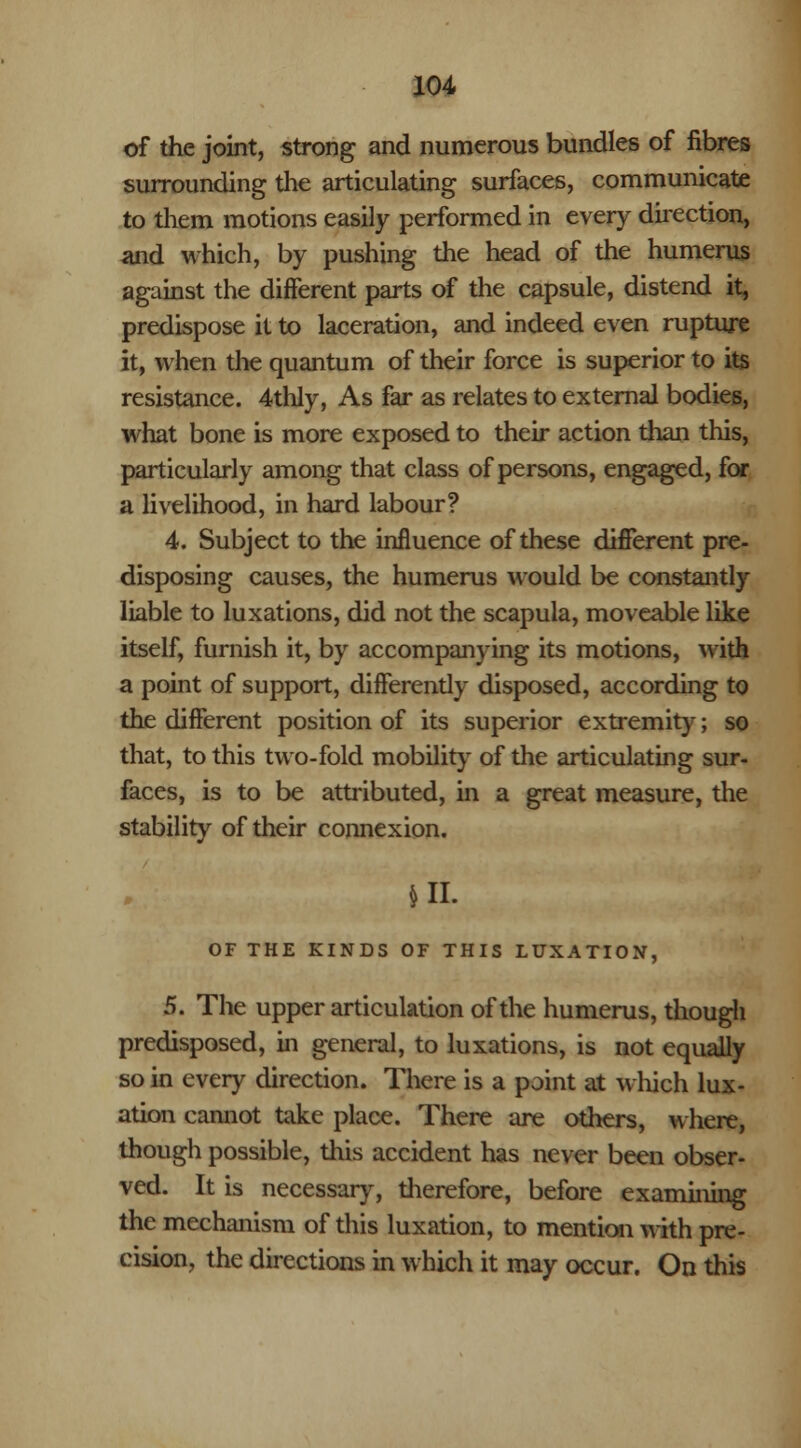 of the joint, strong and numerous bundles of fibres surrounding the articulating surfaces, communicate to them motions easily performed in every direction, and which, by pushing the head of the humerus against the different parts of the capsule, distend it, predispose it to laceration, and indeed even rupture it, when the quantum of their force is superior to its resistance. 4thly, As far as relates to external bodies, what bone is more exposed to their action than this, particularly among that class of persons, engaged, for a livelihood, in hard labour? 4. Subject to the influence of these different pre- disposing causes, the humerus would be constantly liable to luxations, did not the scapula, moveable like itself, furnish it, by accompanying its motions, with a point of support, differendy disposed, according to the different position of its superior extremity; so that, to this two-fold mobility of the articulating sur- faces, is to be attributed, in a great measure, the stability of their connexion. Hi. OF THE KINDS OF THIS LUXATION, 5. The upper articulation of the humerus, though predisposed, in general, to luxations, is not equally so in every direction. There is a point at which lux- ation cannot take place. There are others, where, though possible, this accident has never been obser- ved. It is necessary, therefore, before examining the mechanism of this luxation, to mention with pre- cision, the directions in which it may occur. On this