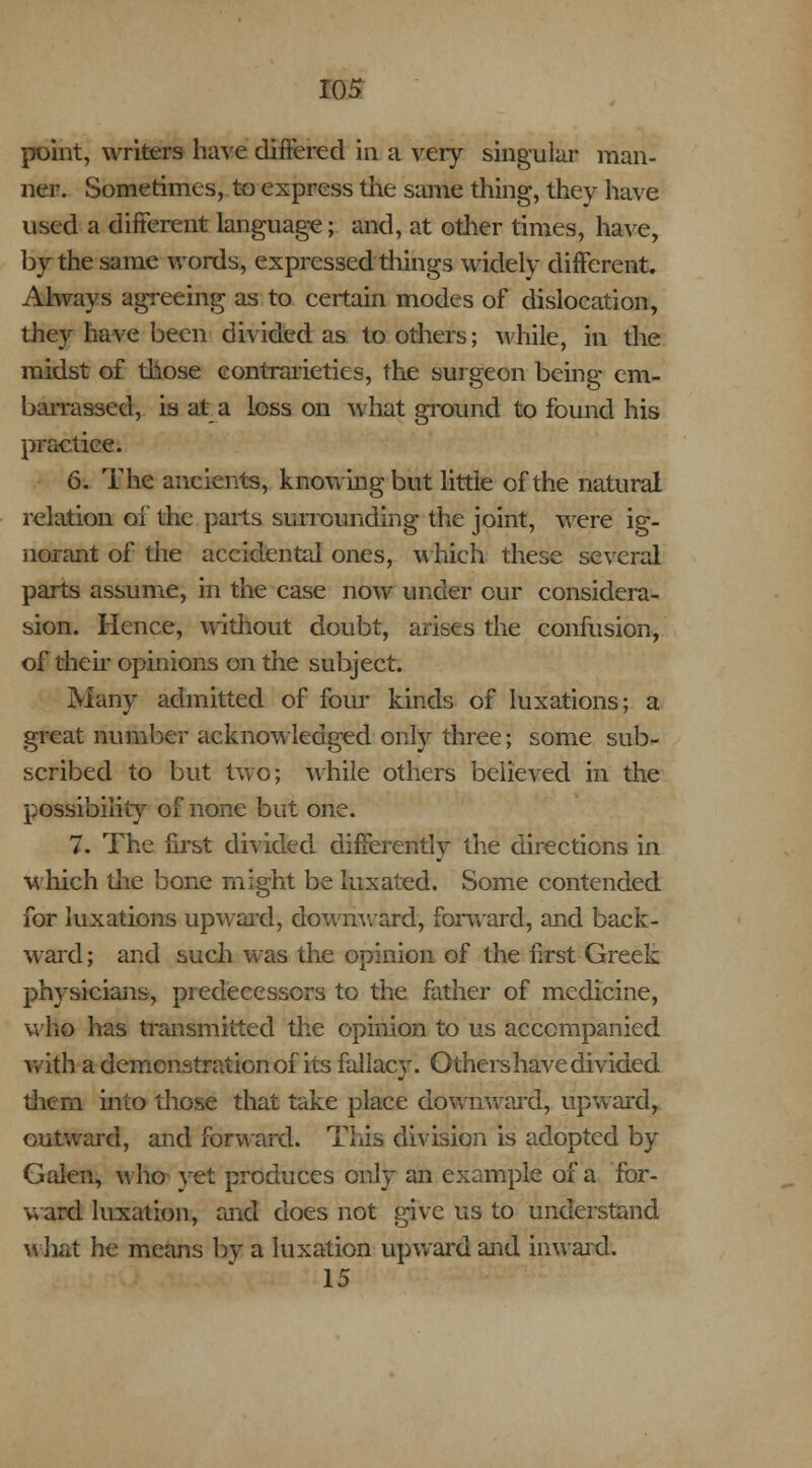 point, writers have differed in a very singular man- ner. Sometimes, to express the same thing, they have used a different language; and, at other times, have, by the same words, expressed things widely different. Always agreeing as to certain modes of dislocation, they have been divided as to others; while, in the midst of those contrarieties, the surgeon being em- barrassed, is at a loss on what ground to found his practice. 6. The ancients, knowing but little of the natural relation of the parts surrounding the joint, were ig- norant of the accidental ones, which these several parts assume, in the case now under cur considera- sion. Hence, without doubt, arises the confusion, of their opinions on the subject. Many admitted of four kinds of luxations; a great number acknowledged only three; some sub- scribed to but two; while others believed in the possibility of none but one. 7. The first divided differently the directions in which the bone might be luxated. Some contended for luxations upward, downward, forward, and back- ward; and such was the opinion of the first Greek physicians, predecessors to the father of medicine, who has transmitted the opinion to us accompanied with a demonstration of its fallacy. Others have divided them into those that take place downward, upward, outward, and forward. This division is adopted by Galen, who yet produces only an example of a for- ward luxation, raid does not give us to understand what he means by a luxation upward and inward. 15