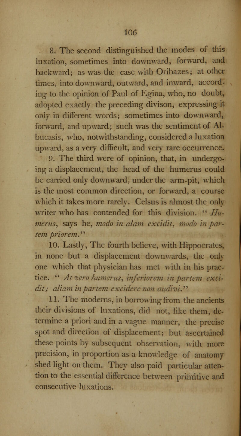 8. The second distinguished the modes of this luxation, sometimes into downward, forward, and backward; as was the case with Oribazes; at other times, into downward, outward, and inward, accord- ing to the opinion of Paul of Egina, who, no doubt, adopted exactly the preceding divison, expressing it only in different words; sometimes into downward, forward, and upward; such was the sentiment of Al- bucasis, who, notwithstanding, considered a luxation upward, as a very difficult, and very rare occurrence. 9. The third were of opinion, that, in undergo- ing a displacement, the head of the humerus could be carried only downward, under the arm-pit, which is the most common direction, or forward, a course which it takes more rarely. Celsus is almost the only writer who has contended for this division.  Hu- merus, says he, modo in alam excidit, modo in par- tem prior em. 10. Lastly, The fourth believe, with Hippocrates, in none but a displacement downwards, the only one which that physician has met with in his prac- tice.  At vero humerus, inferior em in partem exci- dit; aliam in partem ex cider e non audhi. 11. The modems, in borrowing from the ancients their divisions of luxations, did not, like them, de- termine a priori and in a vague manner, the precise spot and direction of displacement; but ascertained these points by subsequent observation, with more precision, in proportion as a knowledge of anatomy shed light on them. They also paid particular atten- tion to the essential difference between primitive and consecutive luxations.